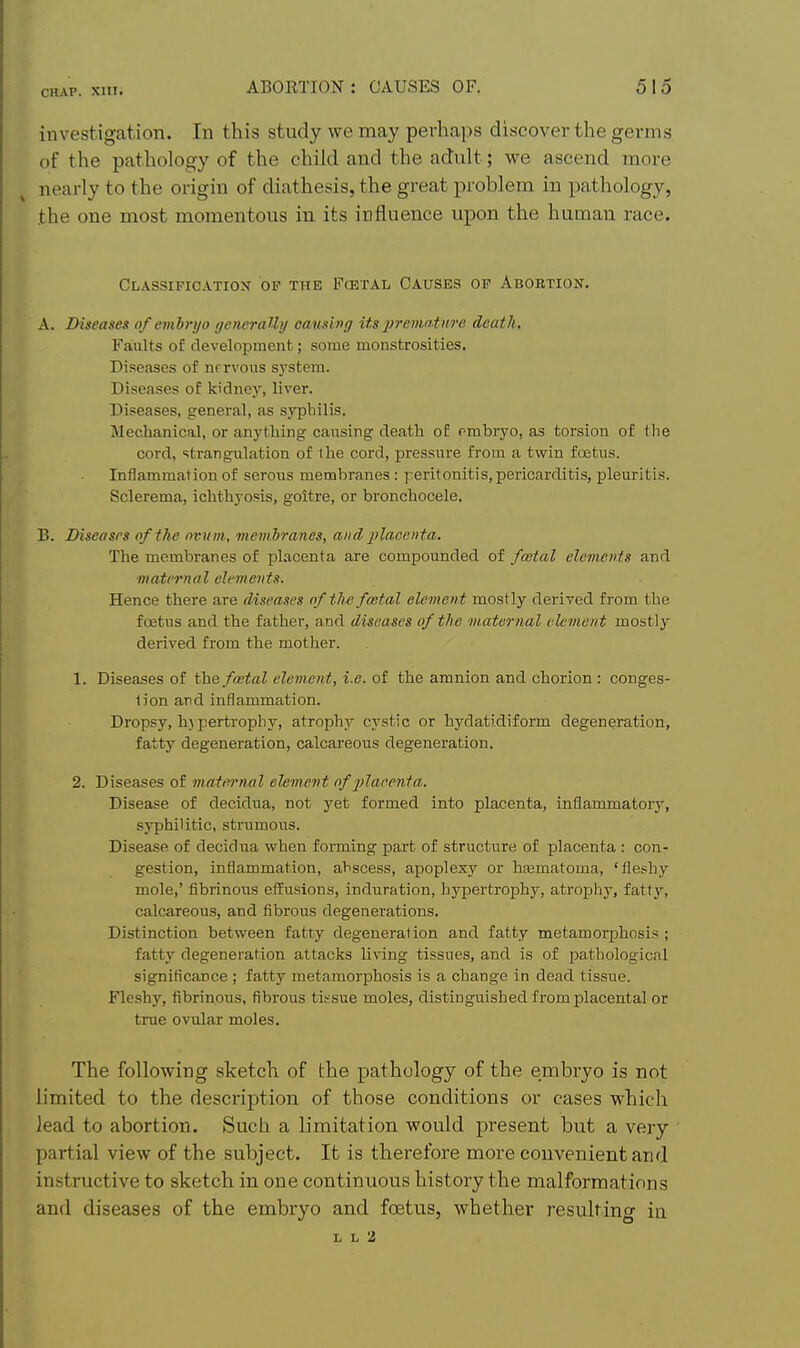 investigation. In this study we may perhaps discover the germs of the pathology of the child and the adult; we ascend more nearly to the origin of diathesis, the great problem in pathology, the one most momentous in its influence upon the human race. CLASSIFICATIOIir OP THE FCETAL CAUSES OF ABORTION. A. Diseases of embryo generaUy causing its 2>'>'ematiire death. Faults of development; some monstrosities. Diseases of nervous system. Diseases of kidney, liver. Diseases, general, as syphilis. Mechanical, or anything- causing death of rmbryo, as torsion of the cord, strangulation of the cord, pressure from a twin foetus. Inflammation of serous membranes: peritonitis, pericarditis, pleuritis. Sclerema, ichthyosis, goitre, or bronchocele. B. Diseases of the nvvm, membranes, and jjlacenta. The membranes of placenta are compounded of fatal elements and matrrnal elements. Hence there are diseases nf the foetal element mostly derived from the foetus and the father, and diseases of the maternal clement mostly- derived from the mother. 1. Diseases of the fmtal element, i.e. of the amnion and chorion : conges- tion and inflammation. Dropsy, hypertrophy, atrophy cystic or hydatidiform degeneration, fatty degeneration, calcareous degeneration. 2. Diseases of maternal element of -plapenta. Disease of decidua, not yet formed into placenta, inflammatory, syphilitic, strumous. Disease of decidua when forming part of structure of placenta : con- gestion, inflammation, abscess, apoplexy or hajmatoma, 'fleshy mole,' fibrinous effusions, induration, hypertrophy, atrophy, fattj'-, calcareous, and fibrous degenerations. Distinction between fatty degeneration and fatty metamorphosis ; fatty degeneration attacks living tissues, and is of pathological significance ; fatty metamorphosis is a change in dead tissue. Fleshy, fibrinous, fibrous tissue moles, distinguished from placental or true ovular moles. The following sketch of the pathology of the embryo is not limited to the description of those conditions or cases which lead to abortion. Such a limitation would present but a very partial view of the subject. It is therefore more convenient and instructive to sketch in one continuous history the malformations and diseases of the embryo and foetus, whether resulting in L L 2
