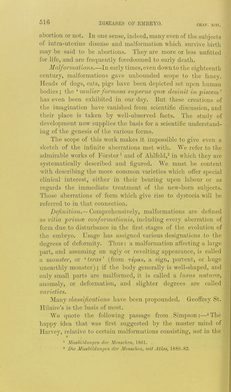 CHAP. XUI. abortion or not. In one sense, indeed, many even of the subject s of intra-uterine disease and malformation which survive birth may be said to be abortions. They are more or less unfitted for life, and are frequently foredoomed to early death. Malformations.—In early times, even dovfu to the eighteenth century, malformations gave unbounded scope to the fancy. Heads of dogs, cats, pigs have been depicted set upon human bodies ; the ' mulier formosa superne quon desinit in piseem' has even been exhibited in our day. But these creations of the imagination have vanished from scientific discussion, and their place is taken by well-observed facts. The study of development now supplies the basis for a scientific understand- ing of the genesis of the various forms. The scope of this work makes it impossible to give even a sketch of the infinite aberrations met with. We refer to the admirable works of P'6rster' and of Ahlfeld,^ in which they are systematically described and figured. We must be content with describing the more common varieties which offer sjiecial clinical interest, either in their bearing upon labour or as regards the immediate treatment of the new-bom subjects. Those aberrations of form which give rise to dystocia will be referred to in that connection. Definition.— Comprehensively, malformations are defined as vitia primes conformationis, including every aberration of form due to disturbance in the first stages of the evolution of the embryo. Usage has assigned various designations to the degrees of deformity. Thus: a malformation affecting a large part, and assuming an ugly or revolting appearance, is called a monster, or ' teras' (from Tspas, a sign, portent, or huge unearthly monster); if the body generally is well-shaped, and only small parts are malformed, it is called a htsus natitrce, anomaly, or deformation, and slighter degrees are called varieties. Many classifications have been propounded. Geoffrey St. Hilaire's is the basis of most. We quote the following passage from . Simpson :—' The happy idea that was first suggested by the master mind of Harvey, relarive to certain malformations consisting, not in the ' Misshildnngen der McMSchen, 1861. 2 Die Missbildimgen der Memcheii, mit Atlas, 1880-82.