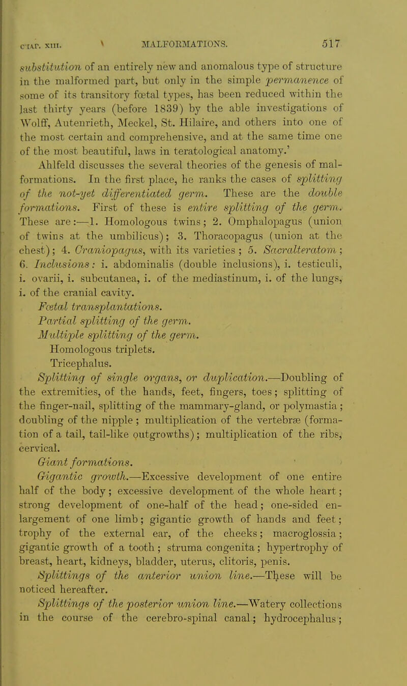 c t\r. XIII. substitution of an entirely new and anomalous type of structure in the malformed part, but only in the simple permanence of some of its transitory foetal types, has been reduced within the last thirty years (before 1839) by the able investigations of Wolff, Autenrieth, Meckel, St. Hilaire, and others into one of the most certain and comprehensive, and at the same time one of the most beautiful, laws in teratological anatomy.' Ahlfeld discusses the several theories of the genesis of mal- formations. In the first place, he ranks the cases of splitting of the not-yet differentiated germ. These are the double formations. First of these is entire splitting of the germ. These are:—1. Homologous twins; 2. Omphalopagus (union of twins at the umbilicus); 3. Thoracopagus (union at the chest); 4. Graniopagus, with its varieties ; 5. Sacralteratom ; 6. Incktsions: i. abdominalis (double inclusions), i. testieuli, i. ovarii, i. subcutanea, i. of the mediastinum, i. of the lungs, i. of the cranial cavity. Fcetal transplantations. Partial splitting of the germ. Multip)le splitting of the germ. Homologous triplets. Tricephalus. Splitting of single organs, or duplication.—Doubling of the extremities, of the hands, feet, fingers, toes; splitting of the finger-nail, s])litting of the mammary-gland, or polymastia; doubling of the nipple ; multiplication of the vertebrae (forma- tion of a tail, tail-like outgrowths); multiplication of the ribs, cervical. Giant formations. Gigantic gro^vlh.—Excessive development of one entire half of the body; excessive development of the whole heart; strong development of one-half of the head; one-sided en- largement of one limb; gigantic growth of hands and feet; trophy of the external ear, of the cheeks; macroglossia; gigantic growth of a tooth ; struma congenita; hypertrophy of breast, heart, kidneys, bladder, uterus, clitoris, penis. Splittings of the anterior union line.—These will be noticed hereafter. Splittings of the posterior imion line.—Watery collections in the course of the cerebro-spinal canal.; hydrocephalus;