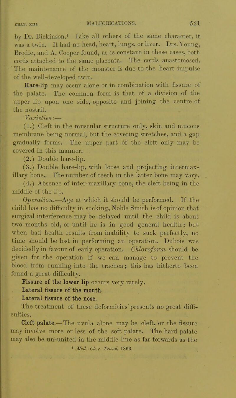 by Dr. Dickinson.• Like all others of the same character, it was a twin. It had no head, heart, lungs, or liver. Drs. Young, Brodie, and A. Cooper found, as is constant in these cases, both cords attached to the same placenta. The cords anastomosed. ■ The maintenance of the monster is due to the heart-impulse of the well-developed twin. Hare-lip may occur alone or in combination with fissure of the palate. The common form is that of a division of the upper lip upon one side, opposite and joining the centre of the nostril. Vaneties:— (1.) Cleft in the muscular structure only, skin and mucous membrane being normal, but the covering stretches, and a gap gradually forms. The upper part of the cleft only may be covered in this manner. (2.) Double hare-lip. (3.) Double hare-lip. with loose and projecting intermax- illary bone. The number of teeth in the latter bone may vary. (4.) Absence of inter-maxillary bone, the cleft being in the middle of the lip. Operation.—Age at which it should be performed. If the child has no difficulty in sucking. Noble Smith is of opinion that surgical interference may be delayed until the child is about two months old, or until he is in good general health; but when bad health results from inability to suck perfectly, no time should be lost in performing an operation. Dubois was decidedly in favom* of early operation. Chloroform should be given for the operation if we can manage to prevent the blood from running into the trachea; this has hitherto been found a great difficulty. Fissure of the lower lip occurs very rarely. Lateral fissure of the mouth, Lateral fissure of the nose. The treatment of these deformities'presents no great difii- cidties. Cleft palate.—The uvula alone may be cleft, or the fissure may involve more or less of the soft palate. The hard palate may also be un-united in the middle line as far forwards as the ' Med.-Ch\r. Tram. 1863.