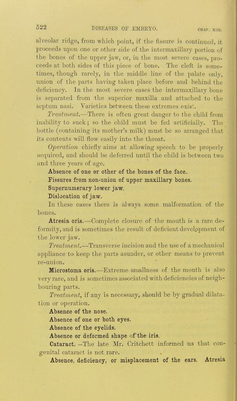 CHAT>. Xlll. alveolar ridge, from which point, if the fissure is continued, it proceeds upon one or other side of the intermaxillary portion of the bones of the upper jaw, or, in the most severe cases, pro- ceeds at both sides of this piece of bone. The cleft is some- times, though rarely, in the middle line of the palate only, union of the parts having taken place before and behind the deficiency. In the most severe cases the intermaxillary bone is separated from the superior maxilla and attached to the septum nasi. Varieties between these extremes exisi. Treatment.—There is often great danger to the child from inability to suck; so the child must be fed artificially. The bottle (containing its mother's milk) must be so arranged that its contents will flow easily into the throat. Operation chiefly aims at allowing speech to be properly acquired, and should be deferred until the child is between two and three years of age. Absence of one or other of the bones of the face. Fissures from non-union of upper maxillary bones. Supernumerary lower jaw. Dislocation of jaw. In these eases there is always some malformation of the bones. Atresia oris.—Complete closure of the mouth is a rare de- formity, and is sometimes the result of deficient develppment of the lower jaw. Treatment.—Transverse incision and the use of a mechanical appliance to keep the parts asunder, or other means to prevent re-union. Microstoma oris.—Extreme smallness of the mouth is also very rare, and is sometimes associated with deficiencies of neigh- bouring parts. Treatment, if any is- necessary, should be by gradual dilata- tion or operation. Absence of the nose. Absence of one or both eyes. Absence of the eyelids. Absence or deformed shape of the iris. Cataract. —The late Mr. Critchett informed us that con- genital cataract is not rare. Absence, deficiency, or misplacement of the ears. Atresia