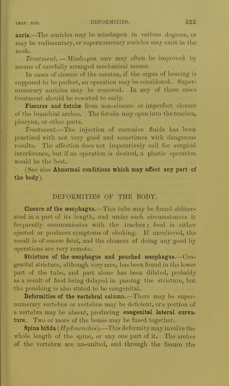 auris.—The auricles may be misshapen in various degrees, or may be rudimentary, or supernumerary auricles may exist in the neck. Treatment.—Missh.vpen ears may often be improved by means of carefully arranged mechanical means. In cases of closure of the meatus, if the organ of hearing is supposed to be perfect, an operation may be considered. Super- numerary auricles may be removed. In any of these cases treatment should be resorted to early. Fissures and fistulae from non-closme or imperfect closure of the branchial arches. The fistulae may open into the trachea, pharynx, or other parts. Treatment.—The injection of corrosive fluids has been practised with not very good and sometimes with dangerous results. The affection does not imperatively call for siirgical interference, but if an operation is desired, a plastic operation would be the best. (See also Abnormal conditions which may aflfect any part of the body). DEFOEMITIES OF THE BODY. Closure of the oesophagus.—This tube may be found obliter- ated in a part of its length, and under such circumstances it frequently communicates with the trachea; food is either ejected or produces symptoms of choking. If unrelieved, the result is of course fatal, and the chances of doing any good by oj)erations are very remote. Stricture of the oesophagus and pouched oesophagus.—Con- genital strictm-e, although very rare, has been found in the lower part of the tube, and part alone has been dilated, probably as a result of food being delayed in passing the strictm'e, but the pouching is also stated to be congenital. Deformities of the vertebral column.—There may be super- numerarj- vertebrae or vertebrae may be deficient, or a portion of a vertebra may be absent, producing congenital lateral curva- ture. Two or more of the bones may be fused together. Spina bifida (Hyclrorachis).—This deformity may involve the whole length of the spine, or any one part of it. The arches of the vertebrae are uu-united, and through the fissure the