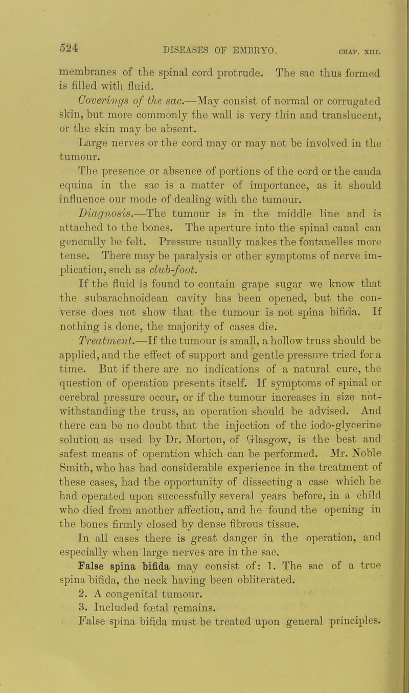 CHAP. xni. membranes of the spinal cord protrude. The sac thus formed is filled with fluid. Coverings of the sac.—May consist of normal or corrugated skin, but more commonly the wall is very thin and translucent, or the skin may be absent. Large nerves or the cord may or may not be involved in the tumour. The presence or absence of portions of the cord or the cauda equina in the sac is a matter of importance, as it should influence our mode of dealing with the tumour. Diagnosis.—The tumour is in the middle line and is attached to the bones. The aperture into the spinal canal can generally be felt. Pressure usually makes the fontanelles more tense. There may be paralysis or other syinptoms of nerve im- plication, such as club-foot. If the fluid is found to contain grape sugar we know that the subarachnoidean cavity has been opened, but the con- verse does not show that the tumour is not spina bifida. If nothing is done, the majority of cases die. Treatment.—If the tumour is small, a hollow truss should be applied, and the effect of support and gentle pressure tried for a time. But if there are no indications of a natural cure, the question of operation presents itself. If symptoms of spinal or cerebral pressm-e occur, or if the tumour increases in size not- withstanding the truss, an operation should be advised. And there can be no doubt that the injection of the iodo-glycerine solution as used by Dr. Morton, of Grlasgow, is the best and safest means of operation which can be performed. Mr. Noble Smith, who has had considerable experience in the treatment of these cases, had the opportunity of dissecting a case which he had operated upon successfully several years before, in a child who died from another affection, and he found the opening in the bones firmly closed by dense fibrous tissue. In all cases there is great danger in the operation,. and especially when large nerves are in the sac. False spina bifida may consist of: 1. The sac of a true spina bifida, the neck having been obliterated. 2. A congenital tumour. 3. Included foetal remains. False spina bifida must be treated upon general principles.