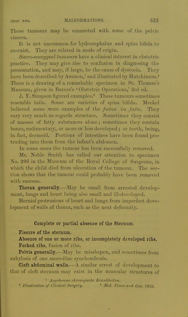 These tumours may be connected with some of the pelvic viscera. It is not uncommon for hydrocephalus and spina bifida to co-exist. They are related in mode of origin. Sacro-coccygeal tumours have a clinical interest in obstetric practice. They may give rise to confusion in diagnosing the l^resentation, and may, if large, be the cause of dystocia. They ha ve been described by Ammon,^ and illustrated by Hutchinson.^ There is a drawing of a remarkable specimen in St. Thomas's Museum, given in Barnes's ' Obstetric Operations,' 3rd ed. J. Y. Simpson figured examples.^ These tumours sometimes resemble tails. Some are varieties of spina bifida. Meckel believed some were examples of the foetus in fmtu. They vary very much as regards structure. Sometimes they consist of masses of fatty substances alone; sometimes they contain bones, rudimentary, or more or less developed ; or teeth, being, in fact, dermoid. Portions of intestines have been found pro- truding into them from the infant's abdomen. In some cases the tumour has been successfully removed. INIr. Noble Smith has called our attention to specimen No. 296 in the Museum of the Eoyal College of Surgeons, in which the child died from ulceration of the tumour. The sec- t ion shows that the tumour could probably have been i-emoved with success. Thorax generally.—May be small from arrested develop- ment, lungs and heart being also small and ill-developed. Hernial protrusions of heart and lungs from imperfect deve- lopment of walls of thorax, such as the next deformity. Complete or partial absence of the Sternum. Fissure of the sternum. Absence of one or more ribs, or incompletely developed ribs. Forked ribs, fusion of ribs. Pelvis generally.—May be misshapen, and sometimes from ankylosis of one sacro-iliac synchondrosis. Cleft abdominal walls.—A similar arrest of development to that of cleft sternum may exist in the muscular structures of ' Angahorene cMrurgische Kranhlieiten. ' Jllustration of Clinical Surgery. ' Miid. Times and Gaz. 1859.