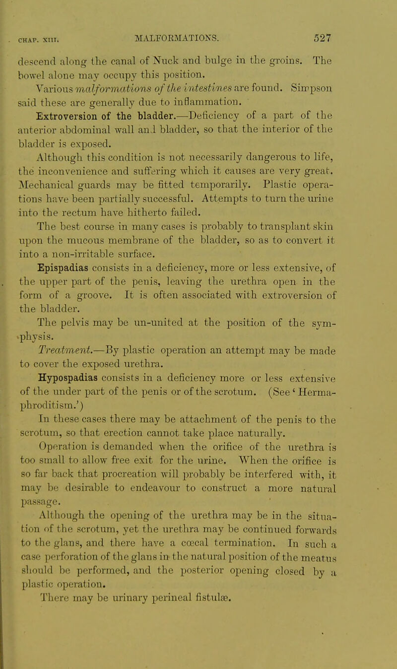 descend along the canal of Nuck and bulge iu the groins. The bowel alone may occupy this position. Various malformations of the intestines are found. Sirrpson said these are generally due to inflammation. Extroversion of the bladder.—Deficiency of a part of the anterior abdominal wall and bladder, so that the interior of the bladder is exposed. Although this condition is not necessarily dangerous to life, the inconvenience and suffering which it causes are very great. jNIechanical guards may be fitted temporarily. Plastic opera- tions have been partially successful. Attempts to turn the urine into the rectum have hitherto failed. The best course in many cases is probably to transplant skin upon the mucous membrane of the bladder, so as to convert it into a non-irritable surface. Epispadias consists in a deficiency, more or less extensive, of the upper part of the penis, leaving the urethra open in the form of a groove. It is often associated with extroversion of the bladder. The pelvis may be un-united at the position of the sym- ^physis. Treatment.—By plastic operation an attempt may be made to cover the exposed urethra. Hypospadias consists in a deficiency more or less extensive of the under part of the penis or of the scrotum. (See ' Herma- phroditism.') In these cases there may be attachment of the penis to the scrotum, so that erection cannot take place naturally. Operation is demanded when the orifice of the urethra is too small to allow free exit for the urine. When the orifice is so far back that procreation will probably be interfered with, it may be desirable to endeavom* to construct a more natural passage. Although the opening of the urethra may be in the situa- tion of the scrotum, yet the urethra may be continued forwards to the glans, and there have a coecal termination. In such a case perforation of the glans in the natural position of the meatus should be performed, and the posterior opening closed by a plastic operation. There may be urinary perineal fistulse.