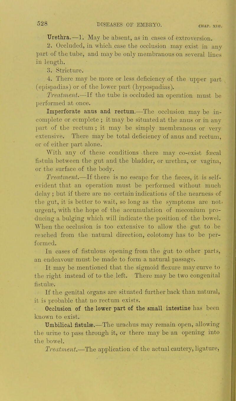 CHAP. XIII. Urethra.—1. May be absent, as in cases of extroversion. 2. Occluded, in which case the occlusion may exist in any part of the tube, and may be only membranous on several lines in length. 3. Stricture. 4. There may be more or less deficiency of the upper part (epispadias) or of the lower part (hypospadias). Treatment.—If the tube is occluded an operation must be performed at once. Imperforate anus and rectum.—The occlusion may be in- complete or complete ; it may be situated at the anus or in any part of the rectum; it may be simply membranous or very extensive. There may be total deficieuc}' of anus and rectum, or of either part alone. With any of these conditions there may co-exist foecal fistula between the gut and the bladder, or m'ethra, or vagina, or the surface of the body. Treatment.—If there is no escape for the faeces, it is self- evident that an operation must be performed without much delay ; but if there are no certain indications of the nearness of the gut, it is better to wait, so long as the symptoms are not/ lu'gent, with the hope of the accumulation of meconium pro- ducing a bulging which will indicate the position of the bowel. When the occlusion is too extensive to allow the gut to be reached from the natural direction, colotomy has to be per- formed. In cases of fistulous opening from the gut to other parts, an endeavour must be made to form a natural passage. It may be mentioned that the sigmoid flexure may curve to the right instead of to the left. There may be two congenital fistulfe. If the genital organs are situated further back than natural, it is probable that no rectum exists. Occlusion of the lower part of the small intestine has been known to exist. Umbilical fistulse.—The urachus may remain open, allowing the urine to pass through it, or there may be an opening into the bowel. Treatment.—The application of the actual cautery, ligature,