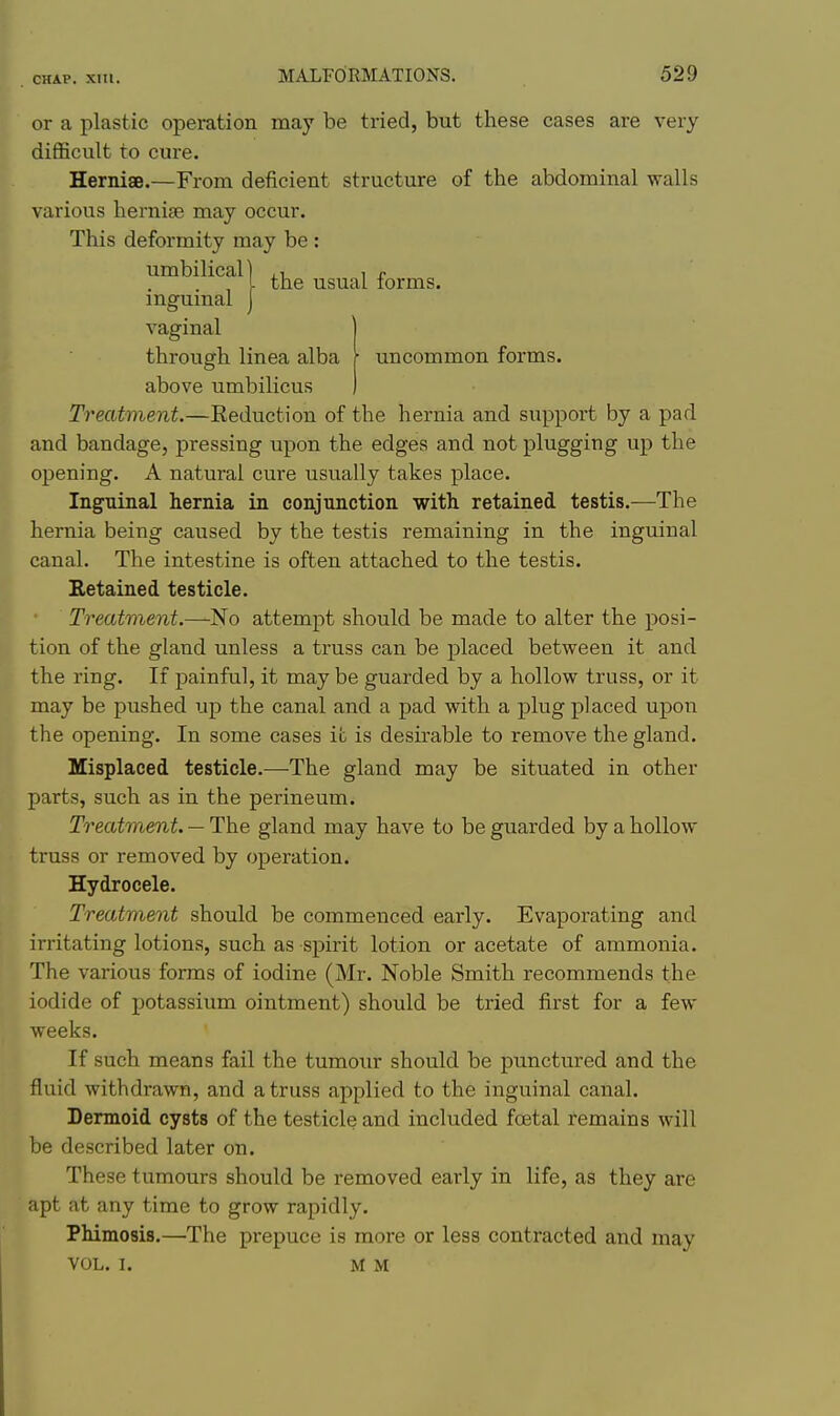 or a plastic operation may be tried, but these cases are very diflScult to cure. HernisB.—From deficient structure of the abdominal walls various hernise may occur. This deformity may be : umbilical) ,i i r , I the usual lorms. mgumal J vaginal through linea alba r uncommon forms, above umbilicus Treatment.—Eeduction of the hernia and support by a pad and bandage, pressing upon the edges and not plugging up the opening. A natural cure usually takes place. Inguinal hernia in conjunction with, retained testis.—The hernia being caused by the testis remaining in the inguinal canal. The intestine is often attached to the testis. Retained testicle. Treatment.—No attempt should be made to alter the posi- tion of the gland unless a truss can be placed between it and the ring. If painful, it maybe guarded by a hollow truss, or it may be pushed up the canal and a pad with a plug placed upon the opening. In some cases it is desirable to remove the gland. Misplaced testicle.—The gland may be situated in other parts, such as in the perineum. Treatment. — The gland may have to be guarded by a hollow truss or removed by operation. Hydrocele. Treatment should be commenced early. Evaporating and irritating lotions, such as spirit lotion or acetate of ammonia. The various forms of iodine (Mr. Noble Smith recommends the iodide of potassium ointment) should be tried first for a few weeks. If such means fail the tumour should be punctured and the fluid withdrawn, and a truss applied to the inguinal canal. Dermoid cysts of the testicle and included foetal remains will be described later on. These tumours should be removed early in life, as they are apt at any time to grow rapidly. Phimosis.—The prepuce is more or less contracted and may VOL. 1. MM