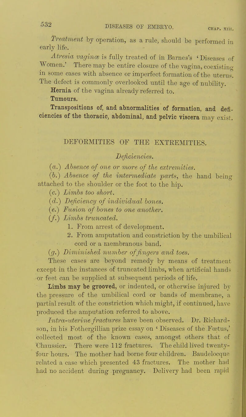 •'^'^^ DISEASES OF EMBRYO. chap. xiii. Treatment by operation, as a rule, should be performed in early life. Atresia vagince is fully treated of in Barnes's 'Diseases f)f Women.' There may be entire closure of the vagina, coexistino in some cases with absence or imperfect formation of the uterus. The defect is commonly overlooked until the age of nubility. Hernia of the vagina already referred to. Tumours. Transpositions of, and abnormalities of formation, and defi- ciencies of the thoracic, abdominal, and pelvic viscera may exist. DEFORMITIES OF THE EXTREMITIES. Deficiencies. (a.) Absence of one or more of the extremities. (6.) Absence of the intermediate jparts, the hand being attached to the shoulder or the foot to the hip. (c.) Limbs too short. (cZ.) Deficiency of individual bones. (e..) Fusion of bones to one another. (/.) Limbs truncated. L From arrest of development. 2. From amputation and constriction by the umbihcal cord or a membranous band. ((/.) Diminished number of fingers and toes. These cases are beyond remedy by means of treatment except in the instances of truncated limbs, when artificial hands ■or feet can be supplied at subsequent periods of life. Limbs may be grooved, or indented, or otherwise injured by the pressm-e of the umbilical cord or bands of membrane, a partial result of the constriction which might, if continued, have produced the amputation referred to above. Intra-uterine fractures have been observed. Dr. Richard- son, in his Fothergillian prize essay on ' Diseases of the Foetus,' collected most of the known cases, amongst others that of 'Chaussier. There were 112 fractures. The child lived twenty- four hours. The mother had borne four children. Baudelocque related a case which presented 43 fractures. The mother had had no accident during pregnancy. Delivery had been rapid