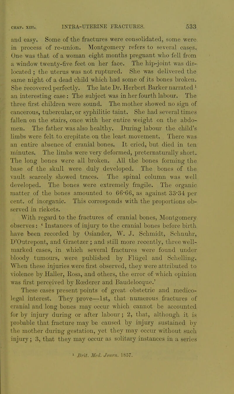 and easy. Some of the fractures were consolidated, some were in process of re-union. Montgomery refers to several cases. One was that of a woman eight months pregnant who fell from a window twenty-five feet on her face. The hip-joint was dis- located ; the uterus was not ruptured. She was delivered the same night of a dead child which had some of its bones broken. She recovered perfectly. The late Dr. Herbert Barker narrated ' an interesting case: The subject was in her fourth labour. The three first children were sound. The mother showed no sign of cancerous, tuberculai-, or syphilitic taint. She had several times fallen on the stairs, once with her entire weight on the abdo- men. The father was also healthy. During labour the child's limbs were felt to crepitate on the least movement. There was an entire absence of cranial bones. It cried, but died in ten minutes. The limbs were very deformed, preternaturally short. The long bones were all broken. All the bones forming the base of the skull were duly developed. The bones of the vault scarcely showed traces. The spinal column was well developed. The bones were extremely fragile. The organic matter of the bones amounted to 66*66, as against 3334 per cent, of inorganic. This corresponds with the proportions ob- served in rickets. With regai'd to the fractures of cranial bones, Montgomery observes : ' Instances of injmy to the cranial bones before birth have been recorded by Osiander, W. J. Schmidt, Schnuhr, D'Outrepont, and Graetzer; and still more recently, three well- mai'ked cases, in which several fractures were found under bloody tumours, were published by Fliigel and Schelling. When these injuries were first observed, they were attributed to violence by Haller, Rosa, and others, the error of which opinion was first perceived by Kcederer and Baudelocque.' These cases present points of great obstetric and medico- legal interest. They prove—1st, that numerous fractures of cranial and long bones may occur which cannot be accounted for by injury during or after labour; 2, that, although it is probable that fracture may be caused by inj ury sustained by the mother during gestation, yet they may occm- without such injury; 3, that they may occur as solitary instances in a series > Brit. Mod. Journ. 1857.