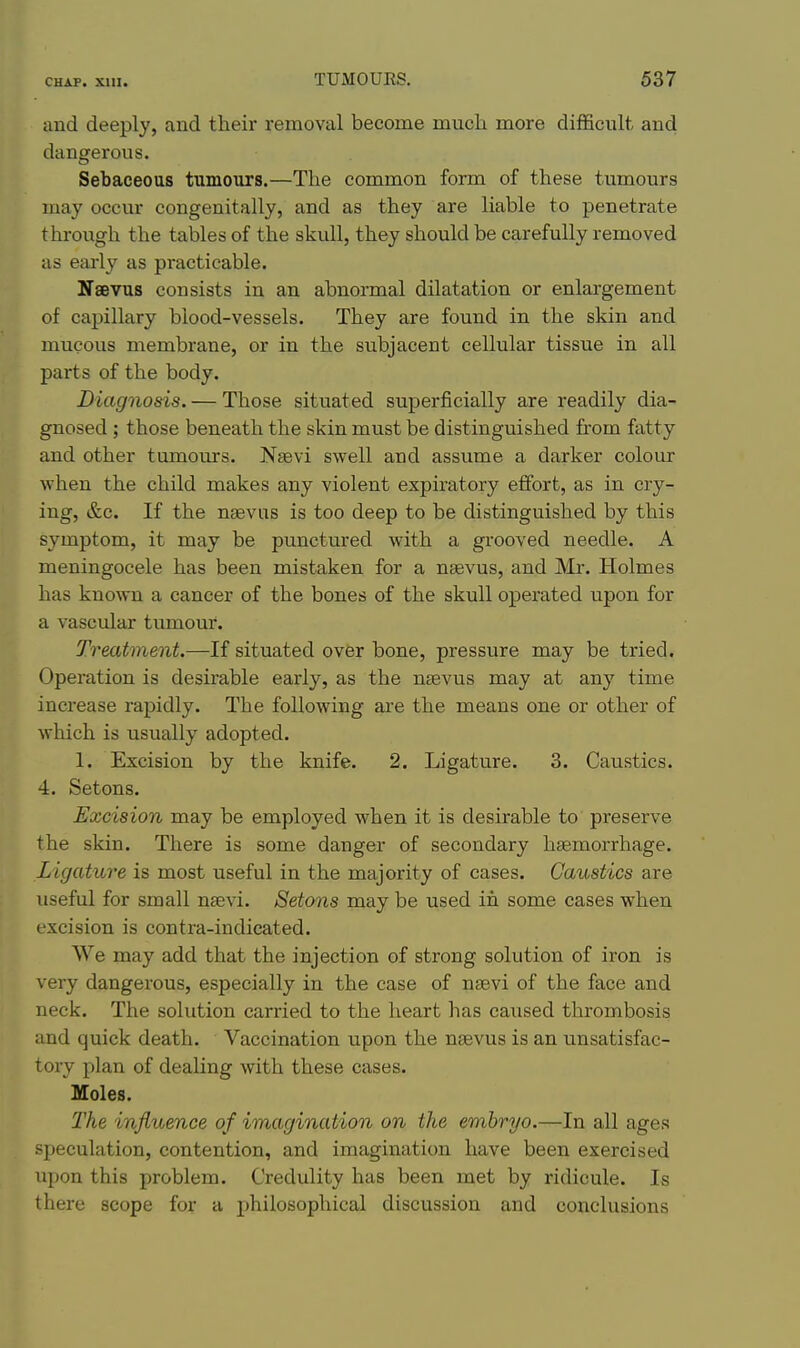and deeply, and their removal become much more difficult and dangerous. Sebaceous tumours.—The common form of these tumours may occur congenitally, and as they are liable to penetrate through the tables of the skull, they should be carefully removed as early as practicable. Naevus consists in an abnormal dilatation or enlargement of capillary blood-vessels. They are found in the skin and mucous membrane, or in the subjacent cellular tissue in all parts of the body. Diagnosis. — Those situated superficially are readily dia- gnosed ; those beneath the skin must be distinguished from fatty and other tumom-s. Nsevi swell and assume a darker colour when the child makes any violent expiratory effort, as in cry- ing, &c. If the ntevus is too deep to be distinguished by this symptom, it may be punctured with a grooved needle. A meningocele has been mistaken for a nsevus, and Mr. Holmes has known a cancer of the bones of the skull operated upon for a vascular tumour. Treatment.—If situated over bone, pressure may be tried. Operation is desirable early, as the nsevus may at any time increase rapidly. The following ai'e the means one or other of which is usually adopted. 1. Excision by the knife. 2. Ligature. 3. Caustics. 4. Setons. Excision may be employed when it is desirable to preserve the skin. There is some danger of secondary haemorrhage. Ligature is most useful in the majority of cases. Caustics are useful for small nsevi. Setons may be used in some cases when excision is contra-indicated. We may add that the injection of strong solution of iron is very dangerous, especially in the case of nsevi of the face and neck. The solution carried to the heart has caused thrombosis and quick death. Vaccination upon the naevus is an unsatisfac- tory plan of dealing with these cases. Moles. The influence of imagination on the embryo.—In all ages speculation, contention, and imagination have been exercised upon this problem. Credulity has been met by ridicule. Is there scope for a jjhilosophical discussion and conclusions