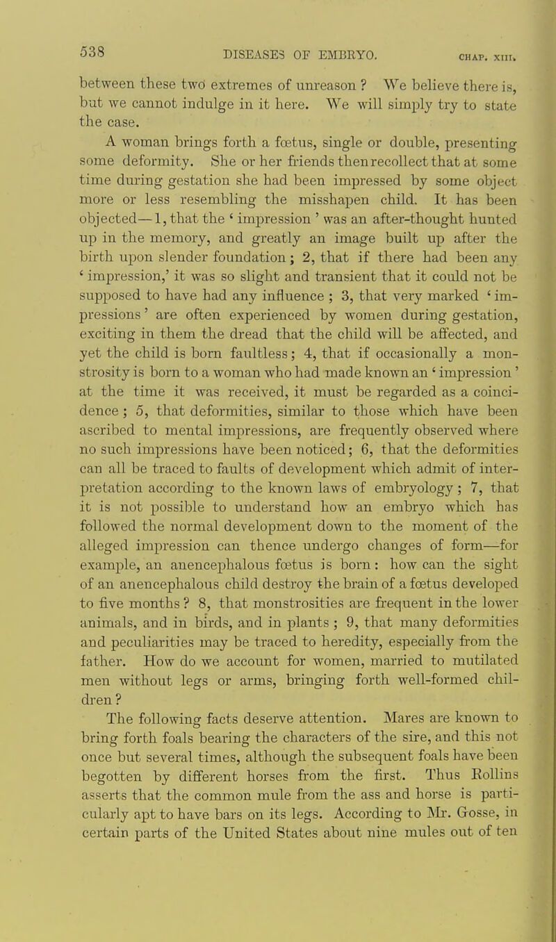 CHAP. XIII. between these twd extremes of unreason ? We believe there is, but we cannot indulge in it here. We will simply try to state the case. A woman brings forth a foetus, single or double, presenting some deformity. She or her friends then recollect that at some time during gestation she had been impressed by some object more or less resembling the misshapen child. It has been objected—1, that the ' impression ' was an after-thought hunted up in the memory, and greatly an image built up after the birth upon slender foundation; 2, that if there had been any ' impression,' it was so slight and transient that it could not be supposed to have had any influence ; 3, that very marked ' im- pressions ' are often experienced by women during gestation, exciting in them the dread that the child will be affected, and yet the child is bom faultless; 4, that if occasionally a mon- strosity is born to a woman who had made known an' impression' at the time it was received, it must be regarded as a coinci- dence ; 5, that deformities, similar to those which have been ascribed to mental impressions, are frequently observed where no such impressions have been noticed; 6, that the deformities can all be traced to faults of development which admit of inter- pretation according to the known laws of embryology ; 7, that it is not possible to understand how an embryo which has followed the normal development down to the moment of the alleged impression can thence undergo changes of form—for example, an anencephalous foetus is born: how can the sight of an anencephalous child destroy the brain of a fogtus developed to five months ? 8, that monstrosities are frequent in the lower animals, and in birds, and in plants ; 9, that many deformities and peculiarities may be traced to heredity, especially from the father. How do we account for women, married to mutilated men without legs or arms, bringing forth well-formed chil- dren ? The followinor facts deserve attention. Mares are known to bring forth foals bearing the characters of the sire, and this not once but several times, although the subsequent foals have been begotten by different horses from the first. Thus Eollins asserts that the common mule fi-om the ass and horse is parti- cularly apt to have bars on its legs. According to ]\'Ir. Gosse, in certain parts of the United States about nine mules out of ten