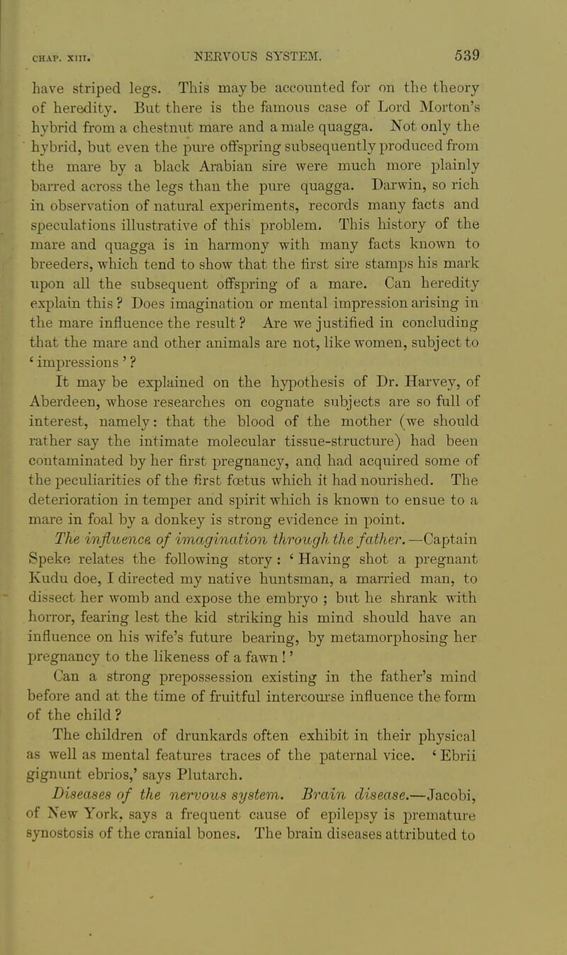 have striped legs. This maybe accounted for on the theory of heredity. But there is the famous case of Lord Morton's hybrid from a chestnut mare and a male quagga. Not only the hybrid, but even the pure offspring subsequently produced from the mare by a black Arabian sire were much more plainly barred across the legs than the pure quagga. Darwin, so rich in observation of natural experiments, records many facts and speculations illustrative of this problem. This history of the mare and quagga is in harmony with many facts known to breeders, which tend to show that the lirst sire stamps his mark upon all the subsequent offspring of a mare. Can heredity explain this ? Does imagination or mental impression arising in the mare influence the result? Are we justified in concluding that the mare and other animals are not, like women, subject to ' impressions' ? It may be explained on the hypothesis of Dr. Harvey, of Aberdeen, whose researches on cognate subjects are so full of interest, namely: that the blood of the mother (we should rather say the intimate molecular tissue-structure) had been contaminated by her first pregnancy, and had acquired some of the peculiarities of the first foetus which it had nourished. The deterioration in temper and spirit which is known to ensue to a mare in foal by a donkey is strong evidence in point. The influence, of imagination through the father. —Captain Speke relates the following story: ' Having shot a pregnant Kudu doe, I directed my native huntsman, a married man, to dissect her womb and expose the embryo ; but he shrank with horror, fearing lest the kid striking his mind should have an influence on his wife's future bearing, by metamorphosing her pregnancy to the likeness of a fawn !' Can a strong prepossession existing in the father's mind before and at the time of fruitful intercom'se influence the form of the child ? The children of drunkards often exhibit in their physical as well as mental features traces of the paternal vice. ' Ebrii gignunt ebrios,' says Plutarch. Diseases of the nervous system. Brain disease.—Jacobi, of New York, says a frequent cause of epilepsy is premature synostosis of the cranial bones. The brain diseases attributed to