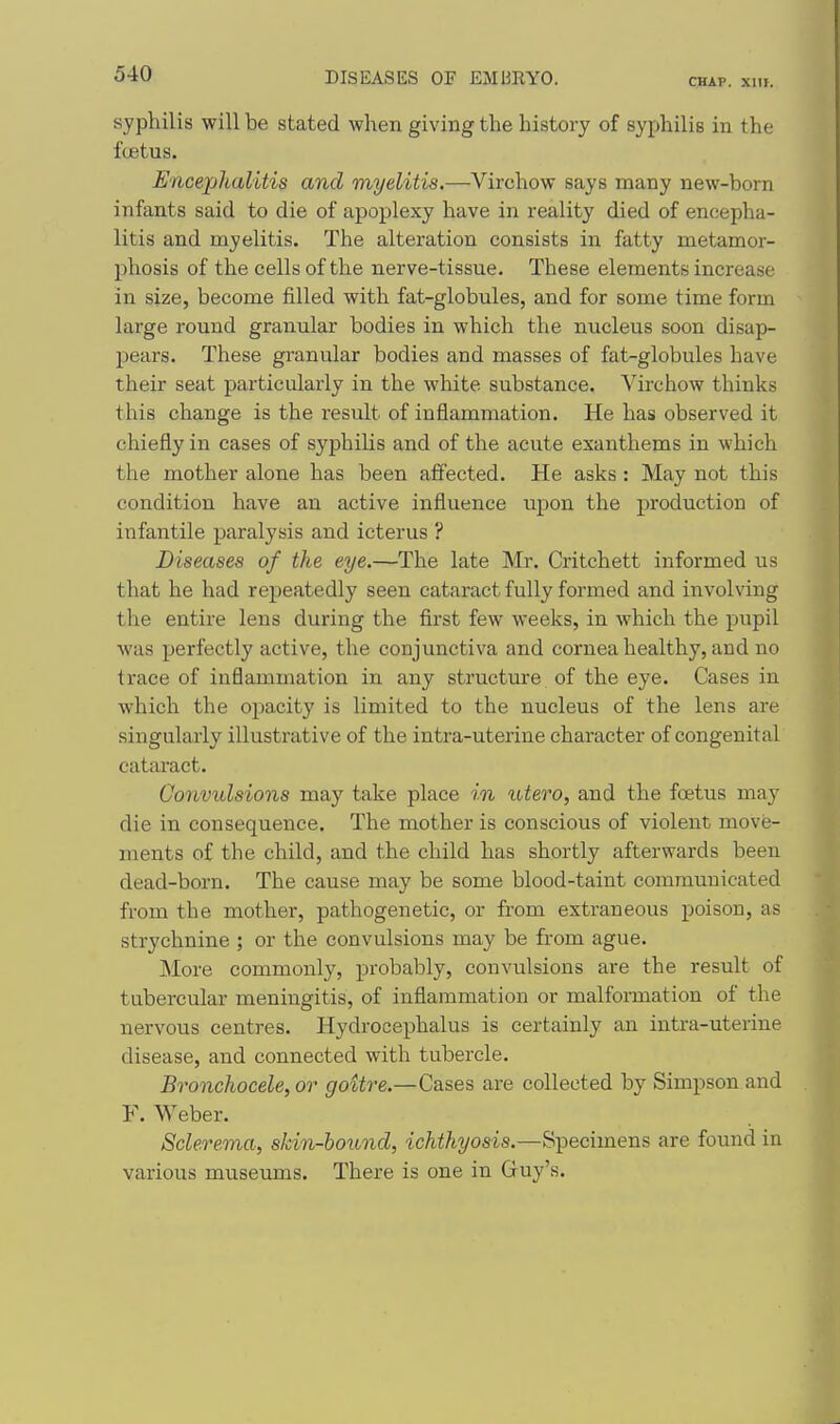 CHAP. XIII. syphilis will be stated when giving the history of syphilis in the fcetus. Encephalitis and myelitis.—Virchow says many new-born infants said to die of apoplexy have in reality died of encepha- litis and myelitis. The alteration consists in fatty metamor- phosis of the cells of the nerve-tissue. These elements increase in size, become filled with fat-globules, and for some time form large round granular bodies in which the nucleus soon disap- pears. These granular bodies and masses of fat-globules have their seat particularly in the white substance. Virchow thinks this change is the result of inflammation. He has observed it chiefly in cases of syphiHs and of the acute exanthems in which the mother alone has been affected. He asks : May not this condition have an active influence upon the production of infantile paralysis and icterus ? Diseases of the eye.—The late Mr. Critchett informed us that he had repeatedly seen cataract fully formed and involving the entire lens during the first few weeks, in which the pupil was j)erfectly active, the conjunctiva and cornea healthy, and no trace of inflammation in any structure of the eye. Cases in which the opacity is limited to the nucleus of the lens are singularly illustrative of the intra-uterine character of congenital cataract. Convulsions may take place in utero, and the foetus may die in consequence. The mother is conscious of violent move- ments of the child, and the child has shortly afterwards been dead-born. The cause may be some blood-taint communicated from the mother, pathogenetic, or from extraneous poison, as strychnine ; or the convulsions may be from ague. More commonly, probably, convulsions are the result of tubercular meningitis, of inflammation or malformation of the nervous centres. Hydrocephalus is certainly an intra-uterine disease, and connected with tubercle. Bronchocele, or goitre.—Cases are collected by Simpson and F. Weber. Sclerema, skin-bound, ichthyosis.—Specimens are found in various museums. There is one in Guy's.