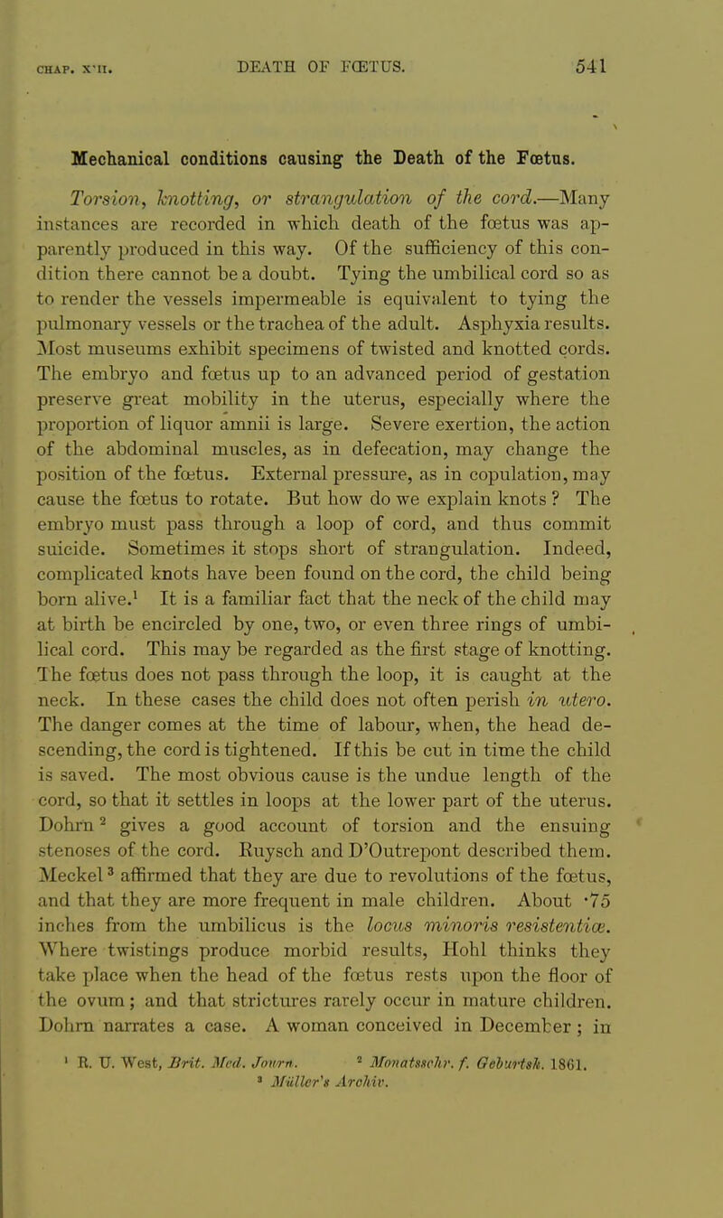 Mechanical conditions causing the Death of the Foetus. Torsion, hnotting, or strangulation of the cord.—Many- instances are recorded in which death of the foetus was ap- parently produced in this way. Of the sufficiency of this con- dition there cannot be a doubt. Tying the umbilical cord so as to render the vessels impermeable is equivalent to tying the pulmonary vessels or the trachea of the adult. Asphyxia results. ]Mo3t museums exhibit specimens of twisted and knotted cords. The embryo and fcEtus up to an advanced period of gestation preserve gi'eat mobility in the uterus, especially where the proportion of liquor amnii is large. Severe exertion, the action of the abdominal muscles, as in defecation, may change the position of the foetus. External pressure, as in copulation, may cause the foetus to rotate. But how do we explain knots ? The embryo must pass through a loop of cord, and thus commit suicide. Sometimes it stops short of strangulation. Indeed, complicated knots have been found on the cord, the child being born alive.' It is a familiar fact that the neck of the child may at birth be encircled by one, two, or even three rings of umbi- lical cord. This may be regarded as the first stage of knotting. Ihe foetus does not pass through the loop, it is caught at the neck. In these cases the child does not often perish in utero. The danger comes at the time of labour, when, the head de- scending, the cord is tightened. If this be cut in time the child is saved. The most obvious cause is the undue length of the cord, so that it settles in loops at the lower part of the uterus. Dohrn ^ gives a good account of torsion and the ensuing stenoses of the cord. Euysch and D'Outrepont described them. Meckel ^ affirmed that they are due to revolutions of the foetus, and that they are more frequent in male children. About '75 inches from the umbilicus is the locus minoris resistentioi. Where twistings produce morbid results, Hohl thinks they take place when the head of the foetus rests upon the floor of the ovum; and that strictures rarely occur in mature children. Dohrn narrates a case. A woman conceived in December ; in ' R. U. West, Brit. Med. Jowrn. ^ Monatssehr. f. OehuHsh. 1861. • MiiUcr'g Arcliiv.
