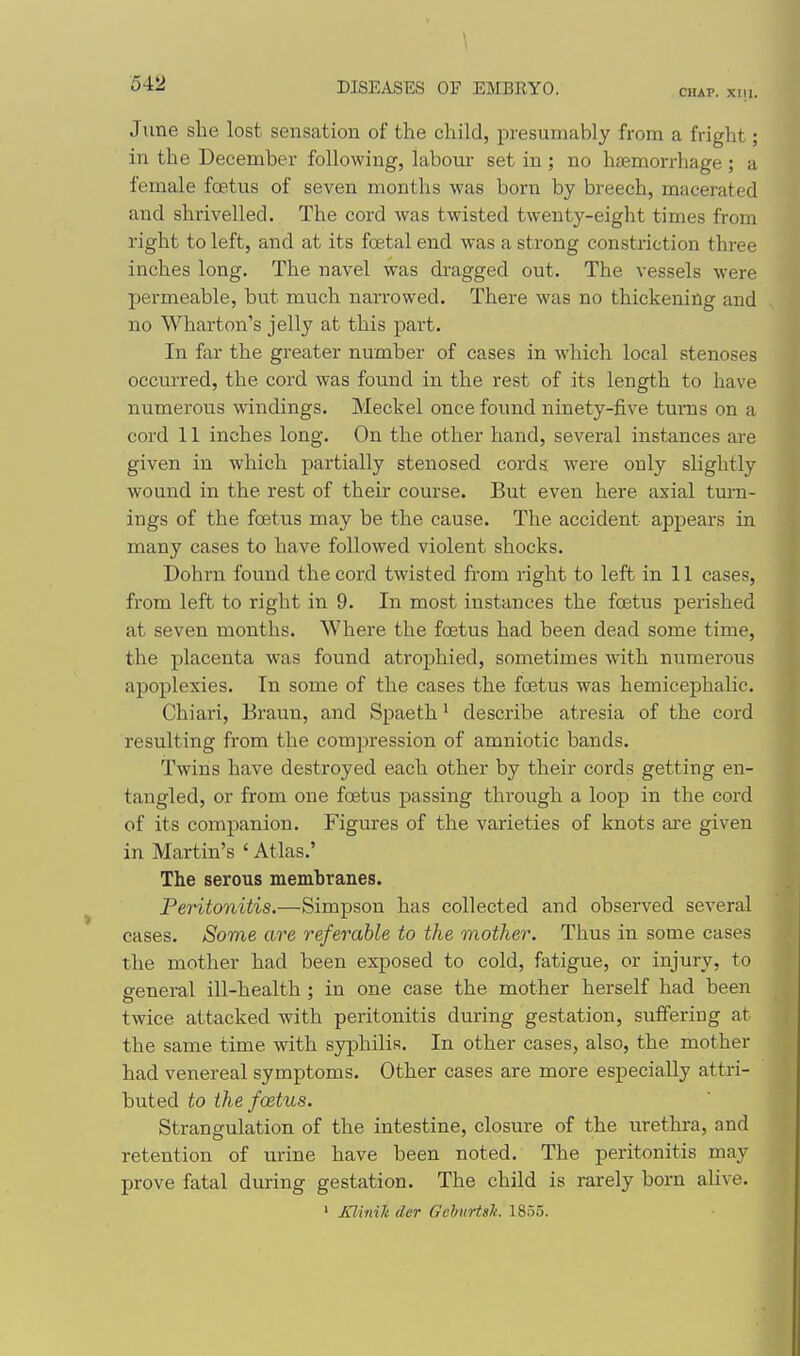 54:2 CHAP. XIll. June she lost sensation of the child, presumably from a fright; in the December following, labour set in ; no haemorrhage ; a female fcetus of seven months was born by breech, macerated and shrivelled. The cord was twisted twenty-eight times from right to left, and at its foetal end was a strong constriction three inches long. The navel was dragged out. The vessels were permeable, but much narrowed. There was no thickening and no Wharton's jelly at this part. In far the greater number of cases in which local stenoses occurred, the cord was found in the rest of its length to have numerous windings. Meckel once found ninety-five turns on a cord 11 inches long. On the other hand, several instances are given in which partially stenosed cords were only slightly wound in the rest of their course. But even here axial turn- ings of the foetus may be the cause. The accident appears in many cases to have followed violent shocks. Dohrn found the cord twisted from right to left in 11 cases, from left to right in 9. In most instances the foetus perished at seven months. Where the foetus had been dead some time, the placenta was found atrophied, sometimes with numerous apoplexies. In some of the cases the foetus was hemicephalic. Chiari, Braun, and Spaeth ^ describe atresia of the cord resulting from the compression of amniotic bands. Twins have destroyed each other by their cords getting en- tangled, or from one foetus passing through a loop in the cord of its companion. Figures of the varieties of knots are given in Martin's ' Atlas.' The serous membranes. Peritonitis.—S>im-pson has collected and observed several cases. Some are referable to the mother. Thus in some cases the mother had been exposed to cold, fatigue, or injury, to ffeneral ill-health ; in one case the mother herself had been twice attacked with peritonitis during gestation, suffering at the same time with syphilis. In other cases, also, the mother had venereal symptoms. Other cases are more especially attri- buted to the foetus. Strangulation of the intestine, closure of the urethra, and retention of urine have been noted. The peritonitis may prove fatal during gestation. The child is rarely born aHve. ' Xlinih der Gehurtsk. 1855.