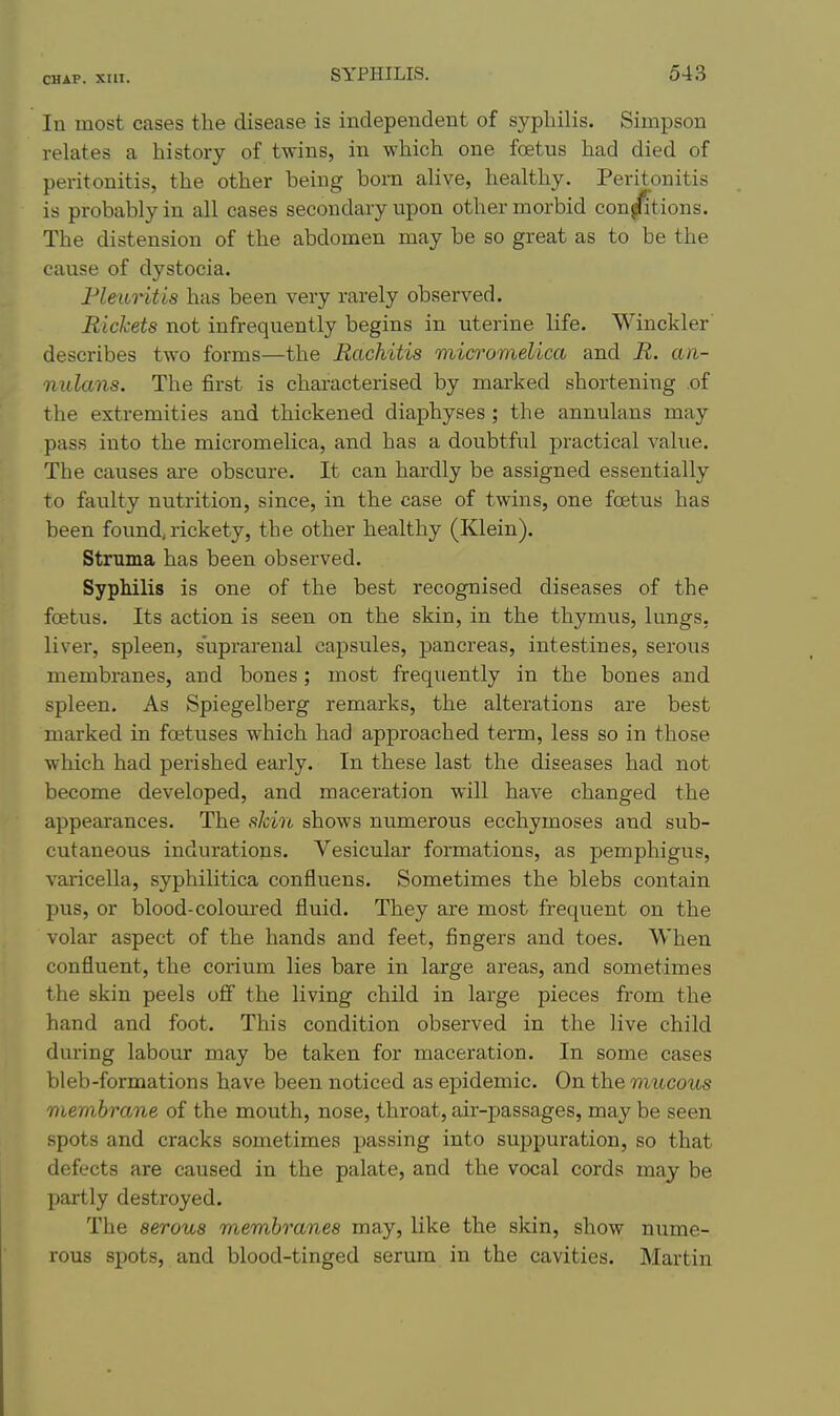 In most cases the disease is independent of syphilis. Simpson relates a history of twins, in which one foetus had died of peritonitis, the other being born alive, healthy. Peritonitis is probably in all cases secondary upon other morbid con/itions. The distension of the abdomen may be so great as to be the cause of dystocia. Fleuritis has been very rarely observed. Rickets not infrequently begins in uterine life. Winckler describes two forms—the Rachitis micromellca and R. an- nulans. The first is characterised by marked shortening .of the extremities and thickened diaphyses ; the annulans may pass into the micromelica, and has a doubtful practical value. The causes are obscure. It can hardly be assigned essentially to faulty nutrition, since, in the case of twins, one foetus has been found,rickety, the other healthy (Klein). Struma has been observed. Syphilis is one of the best recognised diseases of the foetus. Its action is seen on the skin, in the thymus, lungs, liver, spleen, suprarenal capsules, pancreas, intestines, serous membranes, and bones; most frequently in the bones and spleen. As Spiegelberg remarks, the alterations are best marked in foetuses which had approached term, less so in those which had perished early. In these last the diseases had not become developed, and maceration will have changed the appearances. The sJcin shows numerous ecchymoses and sub- cutaneous indurations. Vesicular formations, as pemphigus, varicella, syphilitica confluens. Sometimes the blebs contain pus, or blood-coloured fluid. They are most frequent on the volar aspect of the hands and feet, fingers and toes. When confluent, the corium lies bare in large areas, and sometimes the skin peels ofi the living child in large pieces from the hand and foot. This condition observed in the live child during labour may be taken for maceration. In some cases bleb-formations have been noticed as epidemic. On the mucous membrane of the mouth, nose, throat, air-passages, may be seen spots and cracks sometimes passing into suppuration, so that defects are caused in the palate, and the vocal cords may be partly destroyed. The serous membranes may, like the skin, show nume- rous spots, and blood-tinged serum in the cavities. Martin