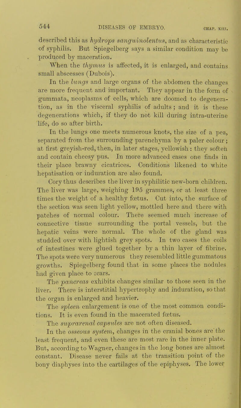 CHAP. XUI. described this as hydrops sanguinulentus, and as characteristic of syphilis. But Spiegelberg says a similar condition may be produced by maceration. When the thymus is affected, it is enlarged, and contains small abscesses (Dubois). In the lungs and large organs of the abdomen the changes are more frequent and important. They appear in the form of gummata, neoplasms of cells, which are doomed to degenera- tion, as in the visceral syphilis of adults ; and it is these degenerations which, if they do not kill during intra-uterine life, do so after birth. In the lungs one meets numerous knots, the size of a pea, separated from the surrounding parenchyma by a paler colour; at first greyish-red, then, in later stages, yellowish : they soften and contain cheesy pus. In more advanced cases one finds in their place brawny cicatrices. Conditions likened to white hepatisation or induration are also found. Cory thus describes the liver in syphilitic new-born children. The liver was large, weighing 195 grammes, or at least three times the weight of a healthy foetus. Cut into, the surface of the section was seen light yellow, mottled here and there with patches of normal colour. There seemed much increase of connective tissue surrounding the portal vessels, but the hepatic veins were normal. The whole of the gland was studded over with lightish grey spots. In two cases the coils of intestines were glued together by a thin layer of fibrine. The spots were very numerous they resembled little gummatous growths. Spiegelberg found that in some places the nodules had given place to scars. The 'pancreas exhibits changes similar to those seen in the liver. There is interstitial hypertrophy and induration, so that the organ is enlarged and heavier. The spleen enlargement is one of the most common condi- tions. It is even found in the macerated foetus. The suprarenal capsules are not often diseased. In the osseous system, changes in the cranial bones are'the least frequent, and even these are most rare in the inner plate. But, according to Wagner, changes in the long bones are almost constant. Disease never fails at the transition point of the bony diaphyses into the cartilages of the epiphyses. The lower
