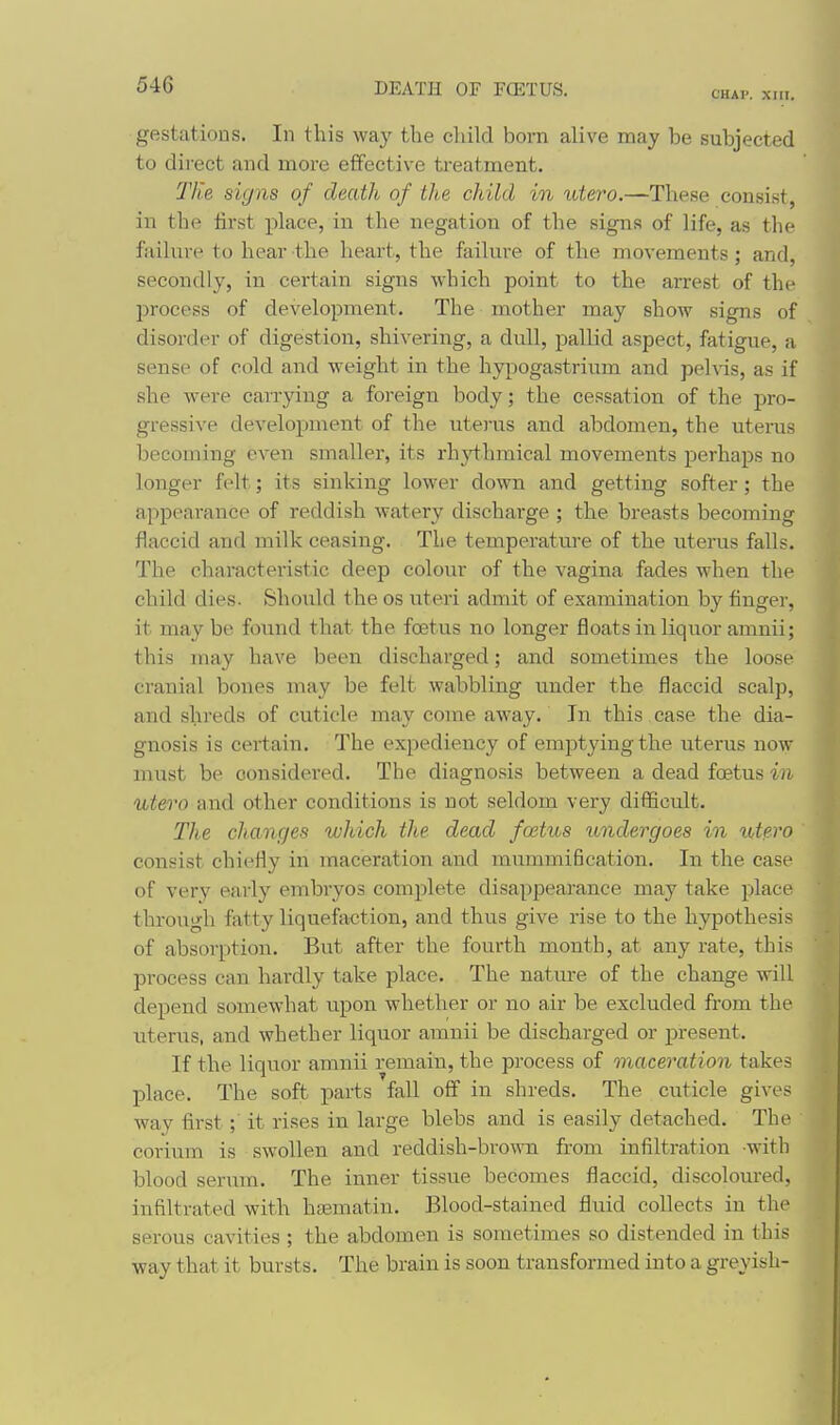 CHAP. XIII. gestations. In this way the child born alive may be subjected to direct and more effective treatment. TKe signs of death of the child in utero.—These consist, in the first place, in the negation of the signs of life, as the failure to hear the heart, the failure of the movements ; and, secondly, in certain signs which point to the arrest of the process of development. The mother may show signs of disorder of digestion, shivering, a dull, pallid aspect, fatigue, a sense of cold and weight in the hypogastrium and pehis, as if she were carrying a foreign body; the cessation of the pro- gressive development of the uterus and abdomen, the uteras becoming even smaller, its rhji^hmical movements perhaps no longer felt; its sinking lower down and getting softer; the appearance of reddish watery discharge ; the breasts becoming flaccid and milk ceasing. The temperature of the uterus falls. The characteristic deep colour of the vagina fades when the child dies. Should the os uteri admit of examination by finger, it may be found that the foetus no longer floats in liquor amuii; this may have been discharged; and sometimes the loose cranial bones may be felt wabbling under the flaccid scalp, and shreds of cuticle may come away. In this case the dia- gnosis is certain. The expediency of emptying the uterus now must be considered. The diagnosis between a dead fcstus in utero and other conditions is not seldom very difficult. The changes which the dead fostus undergoes in ut?.ro ' consist chiefly in maceration and mummification. In the ease of very early embryos complete disappearance may take place through fatty liquefaction, and thus give rise to the hypothesis of absorption. But after the fourth month, at any rate, this process can hardly take place. The natm-e of the change will depend somewhat upon whether or no air be excluded from the uterus, and whether liquor amnii be discharged or present. If the liquor amnii remain, the process of maceration takes place. The soft parts fall off in shreds. The cuticle gives way first; it rises in large blebs and is easily detached. The corium is swollen and reddish-brown from infiltration with blood serum. The inner tissue becomes flaccid, discoloured, infiltrated with hsematin. Blood-stained fluid collects in the serous cavities ; the abdomen is sometimes so distended in this way that it bursts. The brain is soon transformed into a greyish-