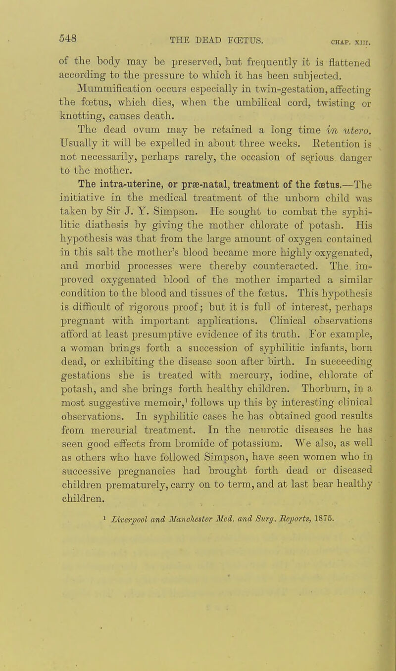 THE DEAD FCETUS. CHAP. XTir. of the body may be preserved, but frequently it is flattened according to the pressure to which it has been subjected. Mummification occurs especially in twin-gestation, affecting the foetus, which dies, when the umbilical cord, twisting or knotting, causes death. The dead ovum may be retained a long time in utero. Usually it will be expelled in about three weeks. Retention is not necessarily, perhaps rarely, the occasion of serious danger to the mother. The intra-uterine, or prse-natal, treatment of the foetus.—The initiative in the medical treatment of the unborn child was taken by Sir J. Y. Simpson. He sought to combat the syjihi- litic diathesis by giving the mother chlorate of potash. His hypothesis was that from the large amount of oxygen contained in this salt the mother's blood became more highly oxygenated, and morbid processes were thereby counteracted. The im- jjroved oxygenated blood of the mother imparted a similar condition to the blood and tissues of the foetus. This hypothesis is difficult of rigorous proof; but it is full of interest, perhaps pregnant with important a^iplications. Clinical observations afford at least presumptive evidence of its truth. For example, a woman brings forth a succession of syphilitic infants, born dead, or exhibiting the disease soon after birth. In succeeding gestations she is treated with mercury, iodine, chlorate of potash, and she brings forth healthy children. Thorbm-n, in a most suggestive memoir, follows up this by interesting clinical observations. In syphilitic cases he has obtained good results from mercurial treatment. In the nenrotic diseases he has seen good effects from bromide of potassium. We also, as well as others who have followed Simpson, have seen women who in successive pregnancies had brought forth dead or diseased children jprematurely, carry on to term, and at last bear healthy children. ' Liverpool and Manclietter Med. and Surg. Rejjorts, 1875.