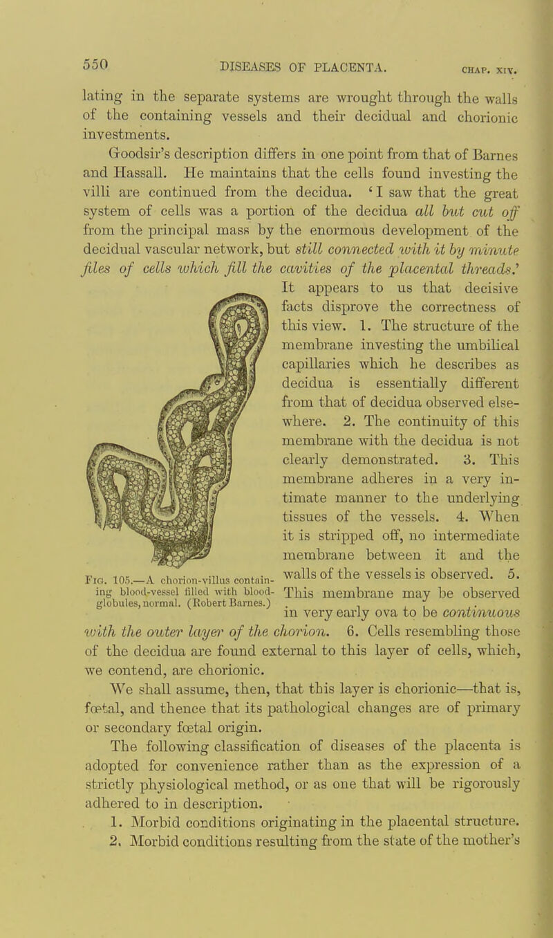 CHAP. XIV. lating in the separate systems are wrought through the walls of the containing vessels and their decidual and chorionic investments. Goodsir's description differs in one point from that of Barnes and Hassall. He maintains that the cells found investing the villi are continued from the decidua. ' I saw that the great system of cells was a portion of the decidua all but cut of from the principal mass by the enormous development of the decidual vascular network, but still connected ivith it by minute files of cells ivhich fill the cavities of the placental threads.^ It appears to us that decisive facts disprove the correctness of this view. 1. The structm-e of the membrane investing the umbilical capillaries which he describes as decidua is essentially different from that of decidua observed else- where. 2. The continuity of this membrane with the decidua is not clearly demonstrated. 3. This membrane adheres in a very in- timate manner to the underlying tissues of the vessels. 4. When it is stripped oif, no intermediate membrane between it and the walls of the vessels is observed. 5. This membrane may be observed in very eai'ly ova to be continuous with the outer layen- of the chorion. 6. Cells resembling those of the decidua are found external to this layer of cells, which, we contend, are chorionic. We shall assume, then, that this layer is chorionic—that is, foetal, and thence that its pathological changes are of primary or secondary fcetal origin. The following classification of diseases of the placenta is adopted for convenience rather than as the expression of a strictly physiological method, or as one that will be rigoi'ously adhered to in description. 1. Morbid conditions originating in the placental structure. 2. Morbid conditions resulting from the state of the mother's Fif!. 105.— A chorion-villus contain- ing blood-vessel lilled with blood- globules, normal. (Robert Bnrncs.)