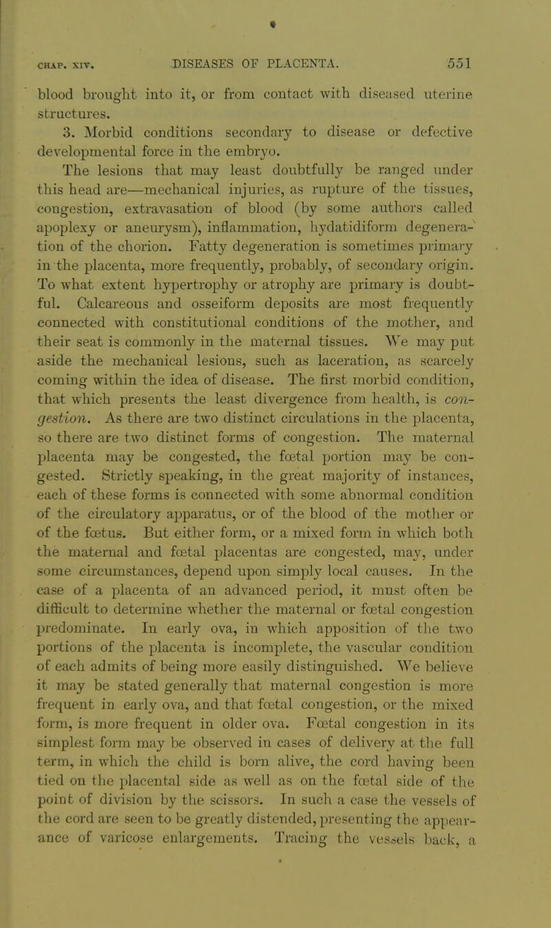 blood brought into it, or from contact with diseused uterine structures. 3. Morbid conditions secondary to disease or defective developmental force in the embryo. The lesions that may least doubtfully be ranged under this head are—mechanical injuries, as rupture of the tissues, congestion, extravasation of blood (by some authors called apoplexy or aneurysm), inflammation, hydatidiform degenera- tion of the chorion. Fatty degeneration is sometimes primary in the placenta, more frequently, probably, of secondary origin. To what extent hypertrophy or atrophy are primary is doubt- ful. Calcareous and osseiform deposits are most frequently connected with constitutional conditions of the mother, and their seat is commonly in the maternal tissues. We may put aside the mechanical lesions, such as laceration, as scarcely coming within the idea of disease. The first morbid condition, that which presents the least divergence from health, is con- gestion. As there are two distinct circulations in the placenta, so there are two distinct forms of congestion. The maternal j)lacenta may be congested, the foetal portion may be con- gested. Strictly speaking, in the great majority of instances, each of these forms is connected with some abnormal condition of the circulatory apparatus, or of the blood of the mother or of the foetus. But either form, or a mixed form in which both the maternal and foetal placentas are congested, may, under some circumstances, depend upon simply local causes. In the case of a placenta of an advanced period, it must often be difficult to determine whether the maternal or foetal congestion predominate. In early ova, in which apposition of the two portions of the placenta is incomplete, the vascular condition of each admits of being moi-e easily distinguished. We believe it may be stated generally that maternal congestion is more frequent in early ova, and that foetal congestion, or the mixed form, is more frequent in older ova. Foetal congestion in its simplest form may be observed in cases of delivery at the full term, in which the child is bom alive, the cord having been tied on the placental side as well as on the foetal side of the point of division by the scissors. In such a case the vessels of the cord are seen to be greatly distended, presenting the appear- ance of varicose enlargements. Tracing the vessels back, a