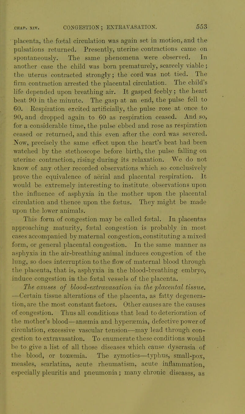 placenta, the foetal circulation was again set in motion, and the pulsations returned. Presently, uterine contractions came on spontaneously. The same phenomena were observed. In another case the child was born prematurely, scarcely viable; the uterus contracted strongly; the cord was not tied. The firm contraction arrested the placental circulation. The child's life depended upon breathing air. It gasped feebly; the heart beat 90 in the minute. The gasp at an end, the pulse fell to 60. Eespiration excited artificially, the pulse rose at once to 90,-and dropped again to 60 as respiration ceased. And so, for a considerable time, the pulse ebbed and rose as respiration ceased or returned, and this even after the cord was severed. Now, precisely the same effect upon the heart's beat had been watched by the stethoscope before birth, the pulse falling on uterine contraction, rising during its relaxation. We do not know of any other recorded observations which so conclusively prove the equivalence of aerial and placental respiration. It would be extremely interesting to institute observations upon the influence of asphyxia in the mother upon the placental circulation and thence upon the foetus. They might be made upon the lower animals. This form of congestion may be called foetal. In placentas approaching maturity, foetal congestion is probably in most cases accompanied by maternal congestion, constituting a mixed form, or general placental congestion. In the same manner as asphyxia in the air-breathing animal induces congestion of the lung, so does inteiTuption to the flow of maternal blood through the placenta, that is, asphyxia in the blood-breathing embryo, induce congestion in the foetal vessels of the placenta. The causes of blood-extravasation in the placental tissue. —Certain tissue alterations of the placenta, as fatty degenera- tion, are the most constant factors. Other causes are the causes of congestion. Thus all conditions that lead to deterioration of the mother's blood—anaemia and hypertemia, defective power of circulation, excessive vascular tension—may lead through con- gestion to extravasation. To enumerate these conditions would be to give a list of all those diseases which cause dyscrasia of the blood, or toxtemia. The zymotics—typhus, small-pox, measles, scarlatina, acute rheumatism, acute inflammation, especially pleuritis and pneumonia; many chronic diseases, as