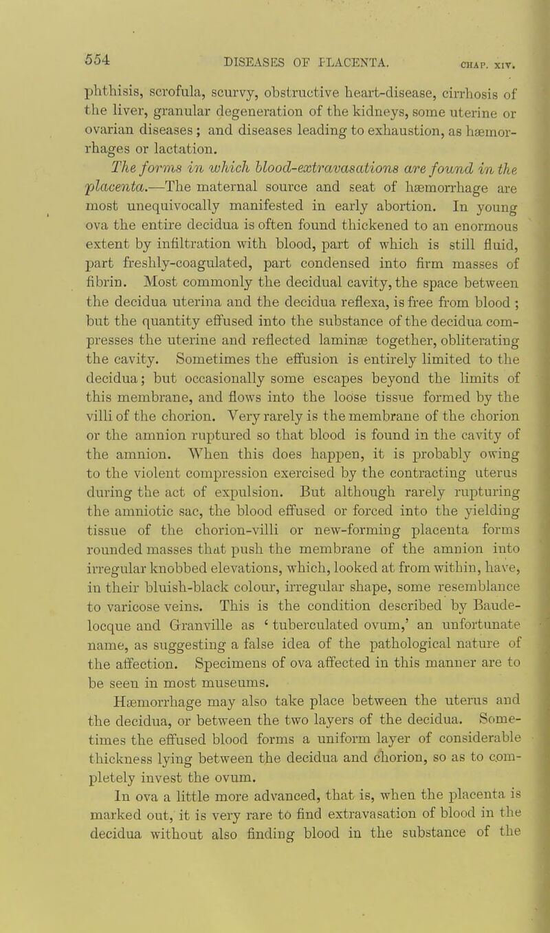 CHAP. XIV. phthisis, scrofula, scurvy, obstructive heai-t-disease, cirrhosis of the liver, granular degeneration of the kidneys, some uterine or ovarian diseases; and diseases leading to exhaustion, as haemor- rhages or lactation. The forms in which blood-extravasations are found in the placenta.-—The maternal source and seat of haemorrhage are most unequivocally manifested in early abortion. In young ova the entire decidua is often found thickened to an enormous extent by infiltration with blood, part of which is still fluid, part freshly-coagulated, part condensed into firm masses of fibrin. Most commonly the decidual cavity, the space between the decidua uterina and the decidua reflexa, is free from blood ; but the quantity effused into the substance of the decidua com- presses the uterine and reflected laminse together, obliterating the cavity. Sometimes the eifusion is entirely limited to the decidua; but occasionally some escapes beyond the limits of this membrane, and flows into the loose tissue formed by the villi of the chorion. Very rarely is the membrane of the chorion or the amnion ruptured so that blood is found in the cavity of the amnion. When this does happen, it is probably owing to the violent compression exercised by the contracting uterus during the act of expulsion. But although rarely rupturing the amniotic sac, the blood effused or forced into the yielding tissue of the chorion-villi or new-forming placenta forms rounded masses that push the membrane of the amnion into irregular knobbed elevations, which, looked at from within, have, in their bluish-black colour, ii-regular shape, some resemblance to varicose veins. This is the condition described by Baude- locque and Granville as ' tuberculated ovum,' an unfortunate name, as suggesting a false idea of the pathological nature of the affection. Specimens of ova affected in this manner are to be seen in most museums. Haemorrhage may also take place between the uterus and the decidua, or between the two layers of the decidua. Some- times the effused blood forms a uniform layer of considerable thickness lying between the decidua and chorion, so as to com- pletely invest the ovum. In ova a little more advanced, that is, when the placenta is marked out, it is very rare to find extravasation of blood in the decidua without also finding blood in the substance of the