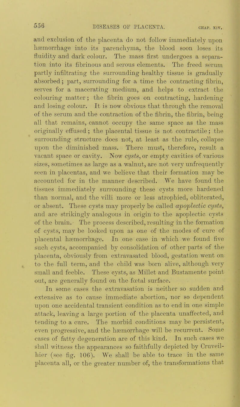 and exclusion of the placenta do not follow immediately upon haemorrhage into its parenchyma, the blood soon loses its fluidity and dark colour. The mass first undergoes a separa- tion into its fibrinous and serous elements. The freed serum partly infiltrating the surrounding healthy tissue is gradually absorbed; part, surrounding for a time the contracting fibrin, serves for a macerating medium, and helps to extract the colouring matter; the fibrin goes on contracting, hardening and losing colour. It is now obvious that through the removal of the serum and the contraction of the fibrin, the fibrin, being all that remains, cannot occupy the same space as the mass originally effused; the placental tissue is not contractile; the surrounding structure does not, at least as the rule, collapse upon the diminished mass. There must, therefore, result a vacant space or cavity. Now cysts, or empty cavities of various sizes, sometimes as large as a walnut, are not very unfrequently seen in placentas, and we believe that their formation may be accounted for in the manner described. We have found the ti.ssues immediately surrounding these cysts more hardened than normal, and the villi more or less atrophied, obliterated, or absent. These cysts may properly be called apoplectic cysts, and are strikingly analogous in origin to the apoplectic cysts of the brain. The process described, resulting in the fomiation of cysts, may be looked upon as one of the modes of cure of placental htemorrhage. In one case in which we found five such cysts, accompanied by consolidation of other parts of the placenta, obviously from extravasated blood, gestation went on to the full term, and the child was born alive, although very small and feeble. These cysts, as Millet and Bustamente point out, are generally found on the foetal surface. In some eases the extravasation is neither so sudden and extensive as to cause immediate abortion, nor so dependent upon one accidental transient condition as to end in one simple attack, leaving a large portion of the placenta unafi'ected, and tending to a cure. The morbid conditions may be persistent, even progressive, and the htemorrhage will be recurrent. Some cases of fatty degeneration are of this kind. In such cases we shall witness the appearances so faithfully depicted by Cruveil- hier (see fig. 106). We shall be able to trace in the same placenta all, or the greater number of, the transformations that