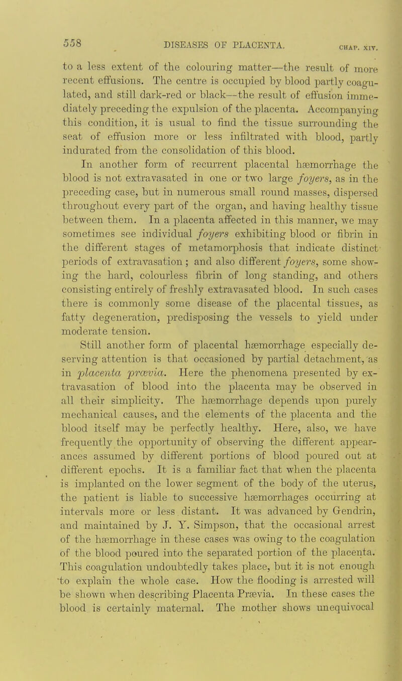 CHAP. XIV. to a less extent of the colouring matter—the result of more recent effusions. The centre is occupied by blood partly coagu- lated, and still dark-red or black—the result of effusion imme- diately preceding the expulsion of the placenta. Accompanying this condition, it is usual to find the tissue surrounding the seat of effusion more or less infiltrated with blood, partly indurated from the consolidation of this blood. In another form of recurrent placental haemorrhage the blood is not extravasated in one or two large foyers, as in the preceding case, but in numerous small round masses, dispersed throughout every part of the organ, and having healthy tissue between them. In a placenta affected in this manner, we may sometimes see individual foyers exhibiting blood or fibrin in the different stages of metamorphosis that indicate distinct periods of extravasation; and also different foyers, some show- ing the hard, colourless fibrin of long standing, and others consisting entirely of freshly extravasated blood. In such cases there is commonly some disease of the placental tissues, as fatty degeneration, predisposing the vessels to yield under moderate tension. Still another form of placental hgemorrhage especially de- serving attention is that occasioned by partial detachment, as in jjlacenta prcevia. Here the phenomena presented by ex- travasation of blood into the placenta may be observed in all their simplicity. The haemorrhage depends upon purely mechanical causes, and the elements of the placenta and the blood itself may be perfectly healthy. Here, also, we have frequently the opportunity of observing the different appear- ances assumed by different portions of blood pom-ed out at different epochs. It is a familiar fact that when the placenta is implanted on the lower segment of the body of the uterus, the patient is liable to successive haemorrhages occurring at intervals more or less distant. It was advanced by Gendrin, and maintained by J. Y. Simpson, that the occasional arrest of the haemorrhage in these cases was owing to the coagulation of the blood poured into the separated portion of the placenta. This coagulation undoubtedly takes place, but it is not enough •to explain the whole case. How the flooding is arrested will be shown when describing Placenta Praevia. In these cases the blood is certainly maternal. The mother shows unequivocal