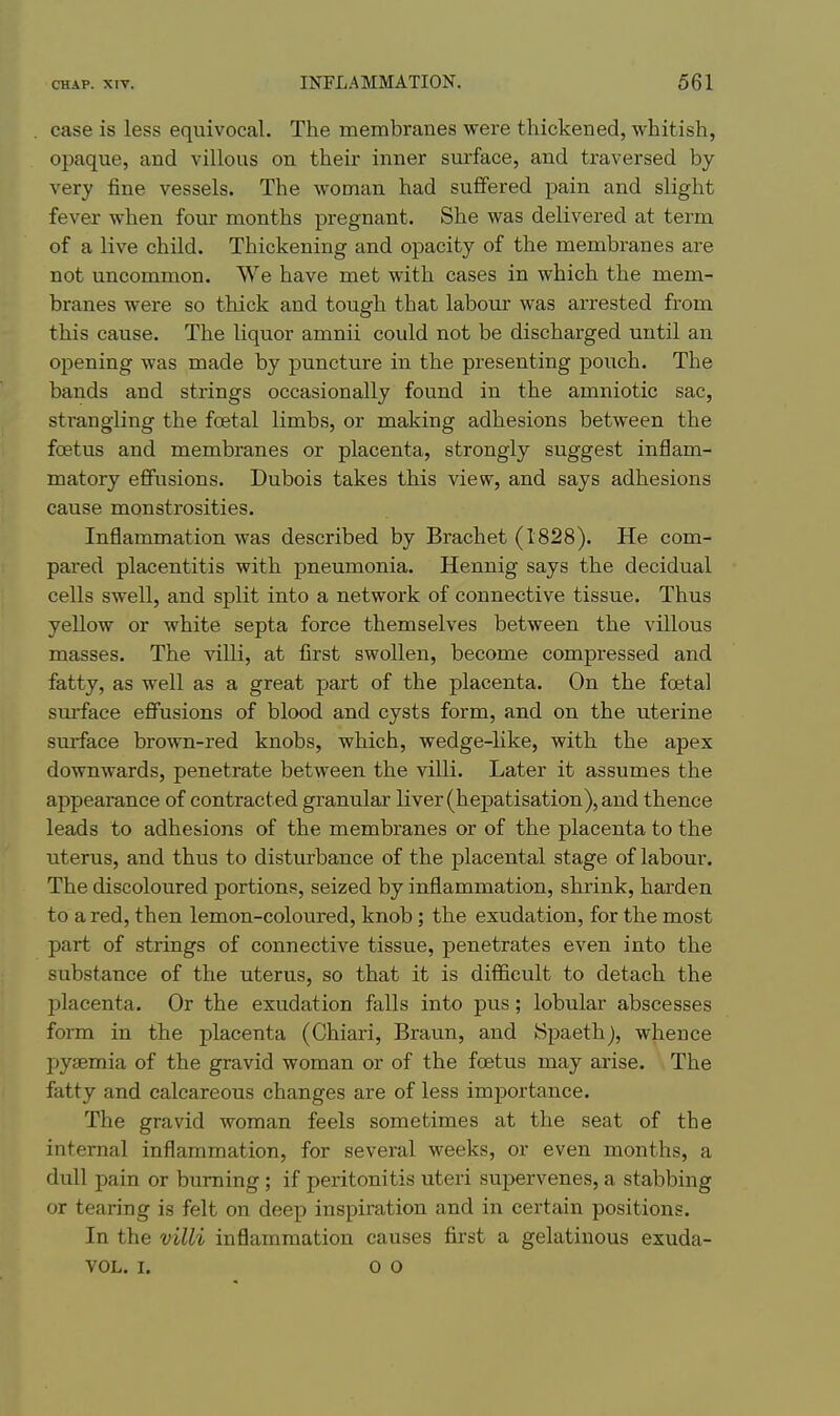 case is less equivocal. The membranes were thickened, whitish, opaque, and villous on their inner surface, and traversed by very fine vessels. The woman had suffered pain and slight fever when four months pregnant. She was delivered at term of a live child. Thickening and opacity of the membranes are not uncommon. We have met with cases in which the mem- branes were so thick and tough that labour was arrested from this cause. The liquor amnii could not be discharged until an opening was made by puncture in the presenting pouch. The bands and strings occasionally found in the amniotic sac, strangling the foetal limbs, or making adhesions between the foetus and membranes or placenta, strongly suggest inflam- matory eflTusions. Dubois takes this view, and says adhesions cause monstrosities. Inflammation was described by Brachet (1828). He com- pared placentitis with pneumonia. Hennig says the decidual cells swell, and split into a network of connective tissue. Thus yellow or white septa force themselves between the villous masses. The villi, at first swollen, become compressed and fatty, as well as a great part of the placenta. On the foeta] sm-face effusions of blood and cysts form, and on the uterine surface brown-red knobs, which, wedge-like, with the apex downwards, penetrate between, the villi. Later it assumes the appearance of contracted granular liver (hepatisation), and thence leads to adhesions of the membranes or of the placenta to the uterus, and thus to disturbance of the placental stage of labour. The discoloured portions, seized by inflammation, shrink, harden to a red, then lemon-coloured, knob; the exudation, for the most part of strings of connective tissue, penetrates even into the substance of the uterus, so that it is difficult to detach the placenta. Or the exudation falls into pus; lobular abscesses form in the placenta (Chiari, Braun, and (Spaeth), whence liyeemia of the gravid woman or of the foetus may arise. The fatty and calcareous changes are of less importance. The gravid woman feels sometimes at the seat of the internal inflammation, for several weeks, or even months, a dull pain or burning ; if peritonitis uteri supervenes, a stabbing or tearing is felt on deep inspiration and in certain positions. In the villi inflammation causes first a gelatinous exuda- VOL. I. 0 0