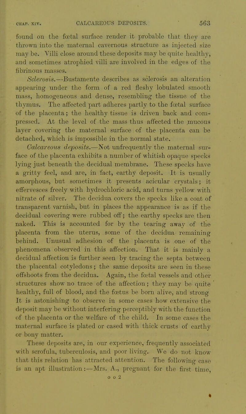 found on the foetal surface render it probable that they are thi'own into the maternal cavernous structui-e as injected size jnay be. Villi close around these deposits may be quite healthy, and sometimes atrophied villi are involved in the edges of the librinous masses. Sclerosis.—Bustamente describes as sclerosis an alteration appearing under the form of a red flesliy lobulated smooth mass, homogeneous and dense, resembling the tissue of the thymus. The affected part adheres partly to the fcetal surface of the placenta; the healthy tissue is driven back and com- pressed. At the level of the mass thus affected the mucous layer covering the maternal surface of the placenta can be detached, which is impossible in the normal state. Calcareous deposits.—Not unfrequently the maternal sur- face of the placenta exhibits a number of whitish opaque specks lying just beneath the decidual membrane. These specks have a gi'itty feel, and are, in fact, earthy deposit. It is usually amorphous, but sometimes it presents acicular crystals; it effervesces freely with hydrochloric acid, and turns yellow with nitrate of silver. The decidua covers the specks like a coat of transparent varnish, but in places the appearance is as if the decidual covering were rubbed off; the earthy specks are then naked. This is accounted for by the tearing away of the placenta from the uterus, some of the decidua remaining behind. Unusual adhesion of the placenta is one of the phenomena observed in this affection. That it is mainly a decidual affection is further seen by tracing the septa between the placental cotyledons; the same deposits are seen in these offshoots from the decidua. Again, the foetal vessels and other structures show no trace of the affection; they may be quite healthy, full of blood, and the foetus be born alive, and strong It is astonishing to observe in some cases how extensive the deposit may be without interfering perceptibly with the function of the placenta or the welfare of the child. In some cases the maternal surface is plated or cased with thick crusts of earthy or bony matter. These depo.sits are, in our experience, frequently associated with scrofula, tuberculosis, and poor living. We do not know that this relation has attracted attention. The following case is an apt illustration:—Mrs. A., pregnant for the first time, o o 2 •