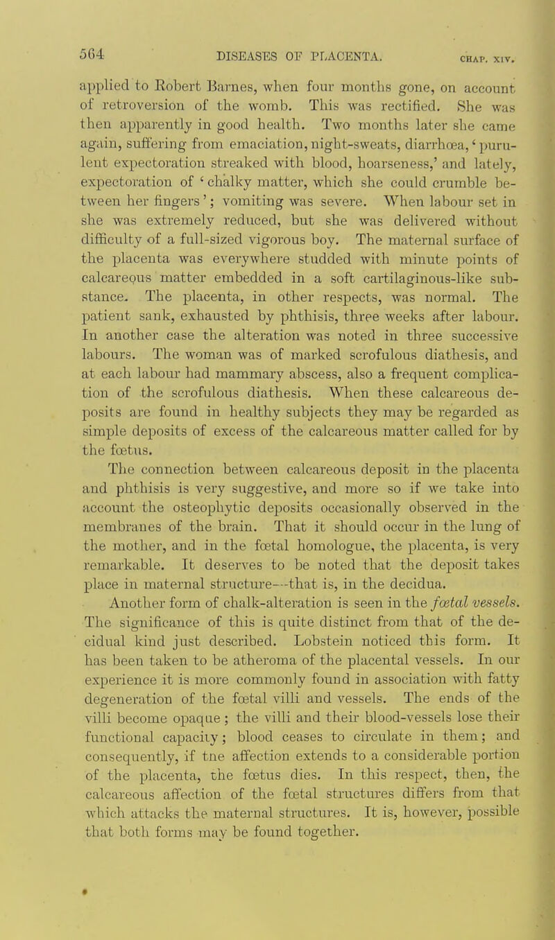 CHAP. XIV. applied to Robert Barnes, when four months gone, on account of retroversion of the womb. This was rectified. She was then apparently in good health. Two months later she came again, suffering from emaciation, night-sweats, diarrhoea,' puru- lent expectoration streaked with blood, hoarseness,' and lately, expectoration of ' chalky matter, which she could crumble be- tween her fingers'; vomiting was severe. When labour set in she was extremely reduced, but she was delivered without difficulty of a full-sized vigorous boy. The maternal surface of the placenta was everywhere studded with minute points of calcareous matter embedded in a soft cartilaginous-like sub- stance. The placenta, in other respects, was normal. The patient sank, exhausted by phthisis, three weeks after labour. In another case the alteration was noted in three successive labours. The woman was of marked scrofulous diathesis, and at each labour had mammary abscess, also a frequent complica- tion of the scrofulous diathesis. When these calcareous de- posits are found in healthy subjects they may be regarded as simple deposits of excess of the calcareous matter called for by the foetus. The connection between calcareous deposit in the placenta and phthisis is very suggestive, and more so if we take into account the osteophytic deposits occasionally observed in the membranes of the brain. That it .should occur in the lung of the mother, and in the foetal homologue, the placenta, is very remarkable. It deserves to be noted that the deposit takes place in maternal structm-e—that is, in the decidua. Another form of chalk-alteration is seen in the fostal vessels. The significance of this is quite distinct from that of the de- cidual kind just described. Lobstein noticed this form. It has been taken to be atheroma of the placental vessels. In our experience it is more commonly found in association with fatty degeneration of the foetal villi and vessels. The ends of the villi become opaque; the villi and their blood-vessels lose their functional capacity; blood ceases to circulate in them; and consequently, if tne affection extends to a considerable portion of the placenta, the foetus dies. In this respect, then, the calcareous affection of the foetal structures diflfers from that which attacks the maternal structures. It is, however, possible that both forms may be found together.