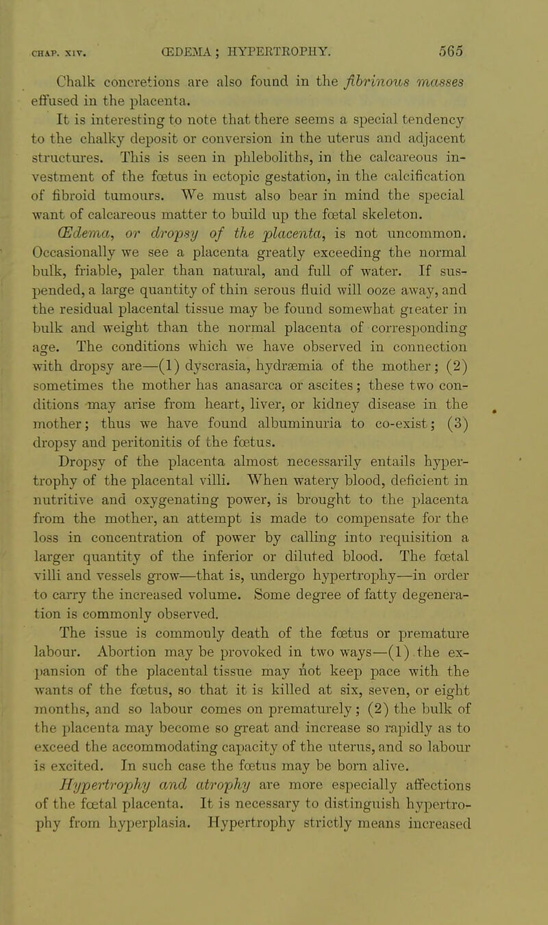 Chalk concretions are also found in the fibrinous masses effused in the placenta. It is interesting to note that there seems a special tendency to the chalky deposit or conversion in the uterus and adjacent structui-es. This is seen in phleboliths, in the calcareous in- vestment of the foetus in ectopic gestation, in the calcification of tibroid tumours. We must also bear in mind the special want of calcareous matter to build up the foetal skeleton. (Edema, or dropsy of the placenta, is not uncommon. Occasionally we see a placenta greatly exceeding the normal bulk, friable, paler than natural, and full of water. If sus- pended, a large quantity of thin serous fluid will ooze away, and the residual placental tissue may be found somewhat gi eater in bulk and weight than the normal placenta of corresponding age. The conditions which we have observed in connection with dropsy are—(1) dyscrasia, hydrsemia of the mother; (2) sometimes the mother has anasarca or ascites; these two con- ditions -may arise from heart, liver, or kidney disease in the mother; thus we have found albuminuria to co-exist; (3) dropsy and peritonitis of the foetus. Dropsy of the placenta almost necessarily entails hyper- trophy of the placental villi. When watery blood, deficient in nutritive and oxygenating power, is brought to the placenta from the mother, an attempt is made to compensate for the loss in concentration of power by calling into requisition a larger quantity of the inferior or diluted blood. The foetal villi and vessels grow—that is, undergo hypertrophy—in order to carry the increased volume. Some degree of fatty degenera- tion is commonly observed. The issue is commonly death of the foetus or premature labour. Abortion may be provoked in two ways—(l) .the ex- pansion of the placental tissue may not keep pace with, the wants of the foetus, so that it is killed at six, seven, or eight months, and so labour comes on prematurely; (2) the bulk of the placenta may become so great and increase so rapidly as to exceed the accommodating capacity of the uterus, and so labour is excited. In such case the foetus may be born alive. Hypertrophy and atrophy are more especially affections of the fcetal placenta. It is necessary to distinguish hypertro- phy from hyperplasia. Hypertrophy strictly means increased