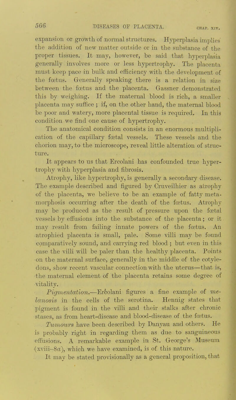 CHAP. XIV. expansion or growth of normal structures. Hyperplasia implies the addition of new matter outside or in the substance of the proper tissues. It may, however, be said that hyperplasia generally involves more or less hypertrophy. The placenta must keep pace in bulk and efficiency with the development of the foetus. Grenerally speaking there is a relation in size between the foetus and the placenta. Gassner demonstrated this by weighing. If the maternal blood is rich, a smaller placenta may suffice ; if, on the other hand, the maternal blood be poor and watery, more placental tissue is required. In this condition we find one cause of hypertrophy. The anatomical condition consists in an enormous multipli- cation of the capillary foetal vessels. These vessels and the chorion may, to the microscope, reveal little alteration of struc- tm'e. It appears to us that Ercolani has confounded true hyper- trophy with hj^Derplasia and fibrosis. Atrophy, like hypertrophy, is generally a secondary disease. The example described and figured by Cruveilhier as atrophy of the placenta, we believe to be an example of fatty meta- morphosis occurring after the death of the foetus. Atrophy may be produced as the result of pressure upon the foetal vessels by effusions into the substance of the placenta; or it may result from failing innate powers of the foetus. An atrophied placenta is small, pale. Some villi may be found comparatively sound, and carrying red blood ; but even in this case the villi will be paler than the healthy placenta. Points on the maternal surface, generally in the middle of the cotyle- dons, show recent vascular connection with the uterus—that is, the maternal element of the placenta retains some degree of vitality. Pigmentation.—Ercolani figures a fine example of me- lanosis in the cells of the serotina. Hennig states that pigment is found in the villi and their stalks after chronic stases, as from heart-disease and blood-disease of the foetus. Tumours have been described by Danyau and others. He is probably right in regarding them as due to sanguineous effusions. A remarkable example in St. Greorge's Museum (xviii-8a), which we have examined, is of this nature. It may be stated provisionally as a general proposition, that