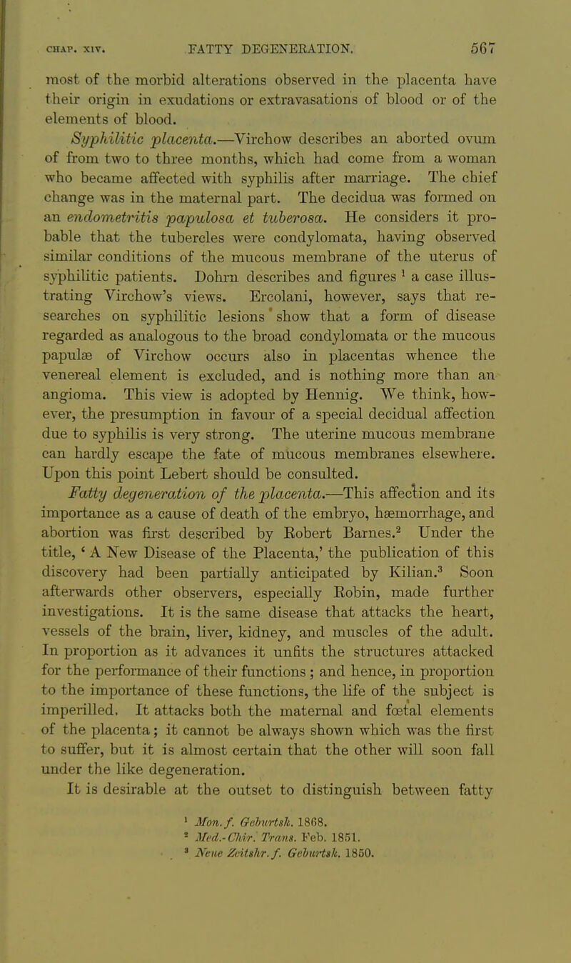 most of the morbid alterations observed in the placenta have their origin in exudations or extravasations of blood or of the elements of blood. Syphilitic placenta.—Virchow describes an aborted ovum of from two to three months, which had come from a woman who became affected with syphilis after marriage. The chief change was in the maternal part. The decidua was formed on an endometritis papulosa et tuberosa. He considers it pro- bable that the tubercles were condylomata, having observed similar conditions of the mucous membrane of the uterus of syphilitic patients. Dohrn describes and figures ^ a case illus- trating Virchow's views. Ercolani, however, says that re- searches on syphilitic lesions show that a form of disease regarded as analogous to the broad condylomata or the mucous papulae of Virchow occurs also in placentas whence the venereal element is excluded, and is nothing more than an angioma. This view is adopted by Hennig. We think, how- ever, the presumption in favour of a special decidual aflFection due to syphilis is very strong. The uterine mucous membrane can hardly escape the fate of mucous membranes elsewhere. Upon this point Lebert should be consulted. Fatty degeneration of the placenta.—This affeclion and its importance as a cause of death of the embryo, haemorrhage, and abortion was first described by Robert Barnes.^ Under the title, ' A New Disease of the Placenta,' the publication of this discovery had been partially anticipated by Kilian.^ Soon afterwards other observers, especially Eobin, made further investigations. It is the same disease that attacks the heart, vessels of the brain, liver, kidney, and muscles of the adult. In proportion as it advances it unfits the structures attacked for the performance of their functions ; and hence, in proportion to the importance of these functions, the life of the subject is imperilled. It attacks both the maternal and foetal elements of the placenta; it cannot be always shown which was the first to suffer, but it is almost certain that the other will soon fall under the like degeneration. It is desirable at the outset to distinguish between fatty ' Mon.f. GeheHsk. 18(38. * Med.-Chir: Trans. Feb. 1851. * Neiie Ztitshr.f. GebuHsk. 1850.