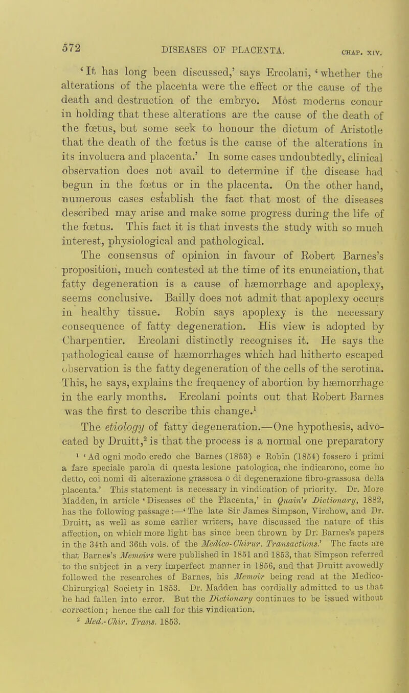 CHAP. XIV. ' It has long been discussed,' says Ercolani, ' whether the alterations of the placenta were the effect or the cause of the death and destruction of the embryo. Most moderns concur in holding that these alterations are the cause of the death of the foetus, but some seek to honour the dictum of Ai'istotle that the death of the foetus is the cause of the alterations in its involucra and placenta.' In some cases undoubtedly, clinical observation does not avail to determine if the disease had begun in the foetus or in the placenta. On the other hand, numerous cases establish the fact that most of the diseases described may arise and make some progress dming the life of the foetus. This fact it is that invests the study with so much interest, physiological and pathological. The consensus of opinion in favour of Eobert Barnes's proposition, much contested at the time of its enunciation, that fatty degeneration is a cause of haemorrhage and apoplexy, seems conclusive. Bailly does not admit that apoplexy occurs in healthy tissue. Eobin says apoplexy is the necessary consequence of fatty degeneration. His view is adopted by Charpentier. Ercolani distinctly recognises it. He says the pathological cause of ha3morrhages which had hitherto escaped observation is the fatty degeneration of the cells of the serotina. This, he says, explains the frequency of abortion by haemorrhage in the early months. Ercolani points out that Eobert Barnes was the first to describe this change.' The etiology of fatty degeneration.—One hypothesis, adv6- cated by Druitt,^ is that the process is a normal one preparatory ' 'Ad ogni modo credo che Barnes (1853) e Robin (1854) fossero i primi a fare speciale parola di questa lesione patologica, che indicarono, come ho detto, coi nomi di alterazione grassosa o di degenerazione fibro-grassosa del la placenta.' This statement is necessary in vindication of priority. Dr. j\Iore Madden, in article ' Diseases of the Placenta,' in Quain's Dictionari/, 1882, has the following passage :—' The late Sir James Simpson, Virchow, and Dr. Druitt, as well as some earlier writers, have discussed the nature of this afiection, on which more light has since been thrown by Dr; Barnes's papers in the 34th and 36th vols, of the Medico-Chirur. Transactions' The facts are that Barnes's Memoirs were published in 1851 and 1853, that Simpson referred to the subject in a very imperfect manner in 1856, and that Druitt avowedly followed the researches of Barnes, his Memoir being read at the Medlco- Chirurgical Society in 1853. Dr. Madden has cordially admitted to us that he had fallen into error. But the Bictionan'ij continues to be issued without correction; hence the call for this vindication. * Med.-Chir. Tra/ns. 1853.