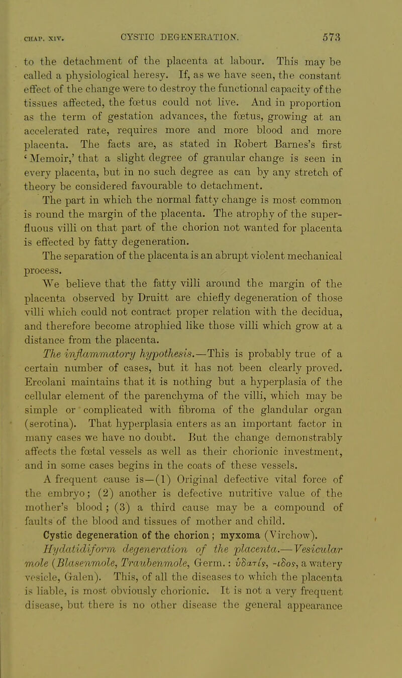 to the detachment of the placenta at labour. This may be called a physiological heresy. If, as we have seen, the constant effect of the change were to destroy the functional capacity of the tissues alTected, the foetus could not live. And in proportion as the term of gestation advances, the foetus, growing at an accelerated rate, requires more and more blood and more placenta. The facts are, as stated in Kobert Barnes's first ' Memoir,' that a slight degree of granular change is seen in every placenta, but in no such degree as can by any stretch of theory be considered favourable to detachment. The part in which the normal fatty change is most common is round the margin of the placenta. The atrophy of the super- fluous villi on that part of the chorion not wanted for placenta is effected by fatty degeneration. The separation of the placenta is an abrupt violent mechanical process. We believe that the fatty villi around the margin of the placenta observed by Druitt are chiefly degeneration of those villi which could not contract proper relation with the decidua, and therefore become atrophied like those villi which grow at a distance from the placenta. The inflammatory hypothesis.—This is probably trae of a certain number of cases, but it has not been clearly proved. Ercolani maintains that it is nothing but a hyperplasia of the cellular element of the parenchyma of the villi, which may be simple or complicated with fibroma of the glandular organ (serotina). That hyperplasia enters as an important factor in many cases we have no doubt. But the change demonstrably affects the foetal vessels as well as their chorionic investment, and in some cases begins in the coats of these vessels. A frequent cause is—(1) Original defective vital force of the embryo; (2) another is defective nutritive value of the mother's blood ; (3) a third cause may be a compound of faults of the blood and tissues of mother and child. Cystic degeneration of the chorion; myxoma (Virchow). Hydatidlform degenera.tion of the jjlacenta.— Vesicular mole {Blasenmole, Traubenmole, Germ.: vSaris, -cSos, a watery vesicle, Galen). This, of all the diseases to which the placenta is liable, is most obviously chorionic. It is not a very frequent disease, but there is no other disease the general appearance