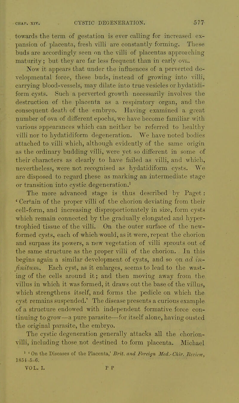 towards the term of gestation is ever calling for increased ex- pansion of placenta, fresh villi are constantly forming. These buds are accordingly: seen on the villi of placentas approaching maturity; but they are far less frequent than in early ovt.. Now it appears that under the influences of a perverted de- velopmental force, these buds, instead of growing into villi, carrying blood-vessels, may dilate into true vesicles or hydatidi- form cysts. Such a perverted growth necessarily involves the destruction of the placenta as a respiratory organ, and the consequent death of the embryo. Having examined a great number of ova of different epochs, we have become familiar with various appearances which can neither be referred to healthy villi nor to hydatidiform degeneration. We have noted bodies attached to villi which, although evidently of the same origin as the ordinary budding villi, were yet so different in some of their characters as clearly to have failed as villi, and which, nevertheless, were not recognised as hydatidiform cysts. We are disposed to regard these as marking an intermediate stage or transition into cystic degeneration,' The more advanced stage is thus described by Paget: ' Certain of the proper villi of the chorion deviating from their cell-form, and increasing disproportionately in size, form cysts which remain connected by the gradually elongated and hyper- trophied tissue of the villi. On the outer surface of the new- formed cysts, each of which would, as it were, repeat the chorion and surpass its powers, a new vegetation of villi sprouts out of the same structure as the proper villi of the chorion. In this begins again a similar development of cysts, and so on ad in- finitum. Each cyst, as it enlarges, seems to lead to the wast- ing of the cells around it; and then moving away from the villus in which it was formed, it draws out the base of the villus, which strengthens itself, and forms the pedicle on which the cyst remains suspended.' The disease presents a curious example of a structure endowed with independent formative force con- tinuing to grow^a pure parasite—for itself alone, having ousted the original parasite, the embryo. The cystic degeneration generally attacks all the chorion- villi, including those not destined to form placenta. Michael ' ' On the Diseases of the Placenta,' Brit, and Foreign Med.-Chir. llcviciv, ] 85i -5-C. VOL. I. P P
