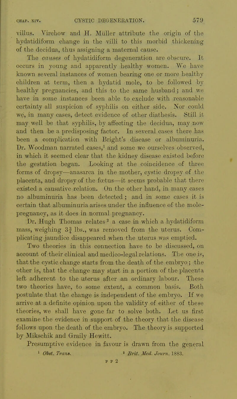 villus. Virchow and H. Miiller attribute the origin of the hydatidifonn change in the villi to this morbid thickening of the decidua, thus assigning a maternal cause. The causes of hydatidiform degeneration are obscure. It occurs in young and apparently healthy women. We have known several instances of women bearing one or more healthy children at term, then a hydatid mole, to be followed by healthy pregnancies, and this to the same husband; and we have in some instances been able to exclude with reasonable certainty all suspicion of syphilis on either side. Nor could we, in many cases, detect evidence of other diathesis. Still it may well be that syphilis, by affecting the decidua, may now and then be a predisposing factor. In several cases there has been a complication with Bright's disease or albuminuria. Dr. Woodman narrated cases,' and some we ourselves observed, in which it seemed clear that the kidney disease existed before the gestation began. Looking at the coincidence of three forms of dropsy—anasarca in the mother, cystic dropsy of the placenta, and dropsy of the foetus—it seems probable that there existed a causative relation. On the other hand, in many cases no albuminuria has been detected ; and in some cases it is certain that albuminuria arises under the influence of the mole- pregnancy, as it does in normal pregnancy. Dr. Hugh Thomas relates ^ a case in which a hydatidiform mass, weighing 3| lbs., was removed from the uterus. Com- plicating jaundice disappeared when the uterus was emptied. Two theories in this connection have to be discussed, on account of their clinical and medico-legal relations. Tlie one is, that the cystic change starts from the death of the embryo ; the other is, that the change may start in a portion of the placenta left adherent to the uterus after an ordinary labour. These two theories have, to some extent, a common basis. Both postulate that the change is independent of the embryo. If we arrive at a definite opinion upon the validity of either of these theories, we shall have gone far to solve both. Let us first examine the evidence in support of the theory that the disease follows upon the death of the embryo. The theory is supported by Mikschik and Graily Hewitt. Presumptive evidence in favour is drawn from the general ' Obst. Trans. » Srit. Med. Jour?!. 1883.