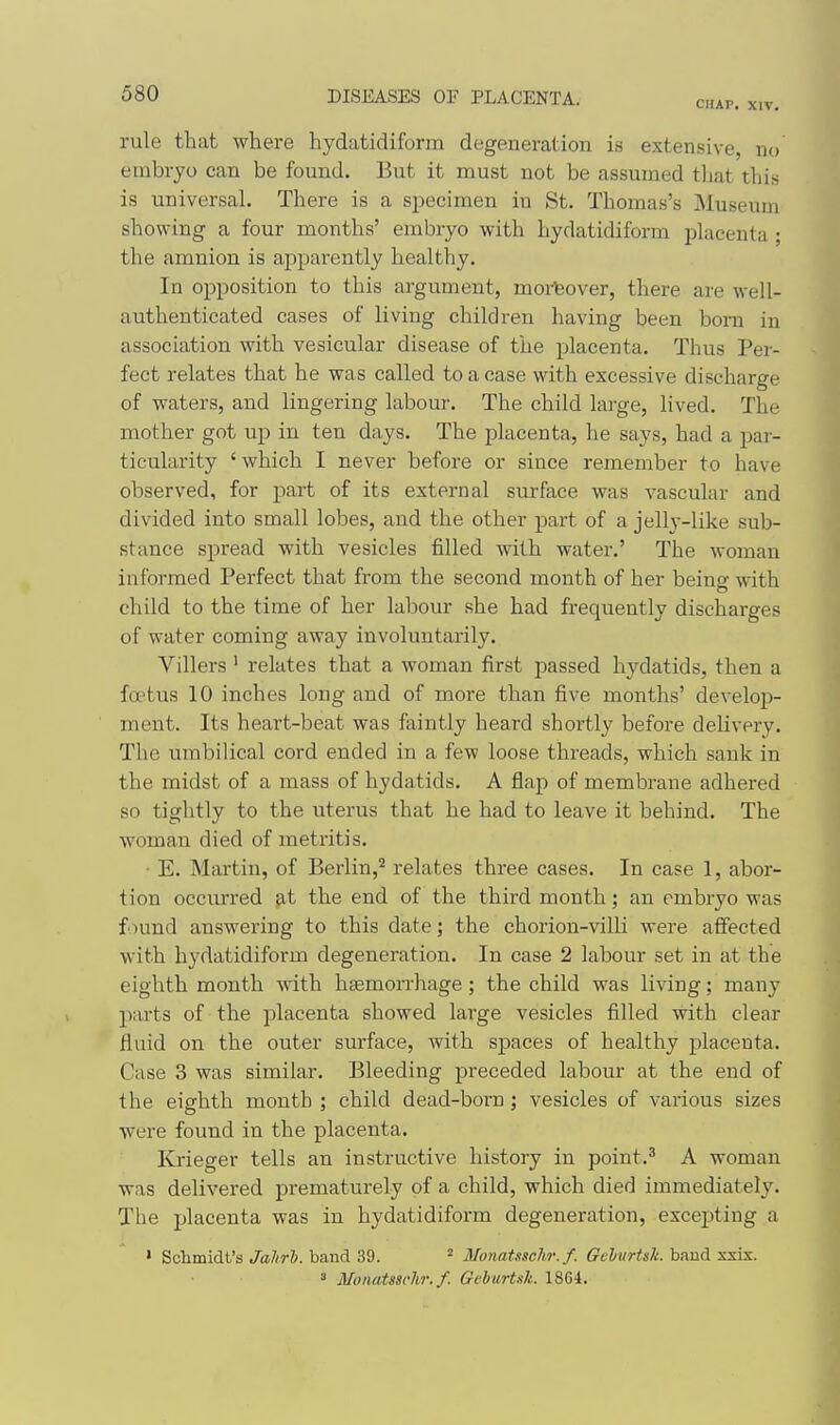 CHAP. XIV. rule that where hydatidiform degeneration is extensive, no embryo can be found. But it must not be assumed that this is universal. There is a specimen in St. Thomas's Museum showing- a four months' embryo with hydatidiform placenta ; the amnion is apparently healthy. In opposition to this argument, moreover, there are well- authenticated cases of living children having been bom in association with vesicular disease of the placenta. Thus Per- fect relates that he was called to a case with excessive discharge of waters, and lingering labour. The child large, lived. The mother got up in ten days. The placenta, he says, had a par- ticularity ' which I never before or since remember to have observed, for part of its external surface was vascular and divided into small lobes, and the other part of a jelly-like sub- stance spread with vesicles filled with water.' The woman informed Perfect that from the second month of her being with child to the time of her lal^our she had frequently discharges of water coming away involuntarily. Villers ' relates that a woman first passed hydatids, then a foetus 10 inches long and of more than five months' develojj- ment. Its heart-beat was faintly heard shortly before delivery. The umbilical cord ended in a few loose threads, which sank in the midst of a mass of hydatids. A flap of membrane adhered so tightly to the uterus that he had to leave it behind. The woman died of metritis. ■ E. Martin, of Berlin,^ relates three cases. In case 1, abor- tion occurred at the end of the third month; an embryo was found answering to this date; the chorion-vilb were affected with hydatidiform degeneration. In case 2 labour set in at the eighth month with haemorrhage; the child was living; many parts of the placenta showed large vesicles filled with clear fluid on the outer surface, with spaces of healthy placenta. Case 3 was similar. Bleeding preceded labour at the end of the eighth month ; child dead-born j vesicles of various sizes were found in the placenta. Krieger tells an instructive history in point.^ A woman was delivered prematurely of a child, which died immediately. The placenta was in hydatidiform degeneration, excej^ting a ' Schmidt's band 39. ^ Monatsschr.f. (rcZij/rM. band ssix. » Monatssehr. f. GeharUli. 18C4.