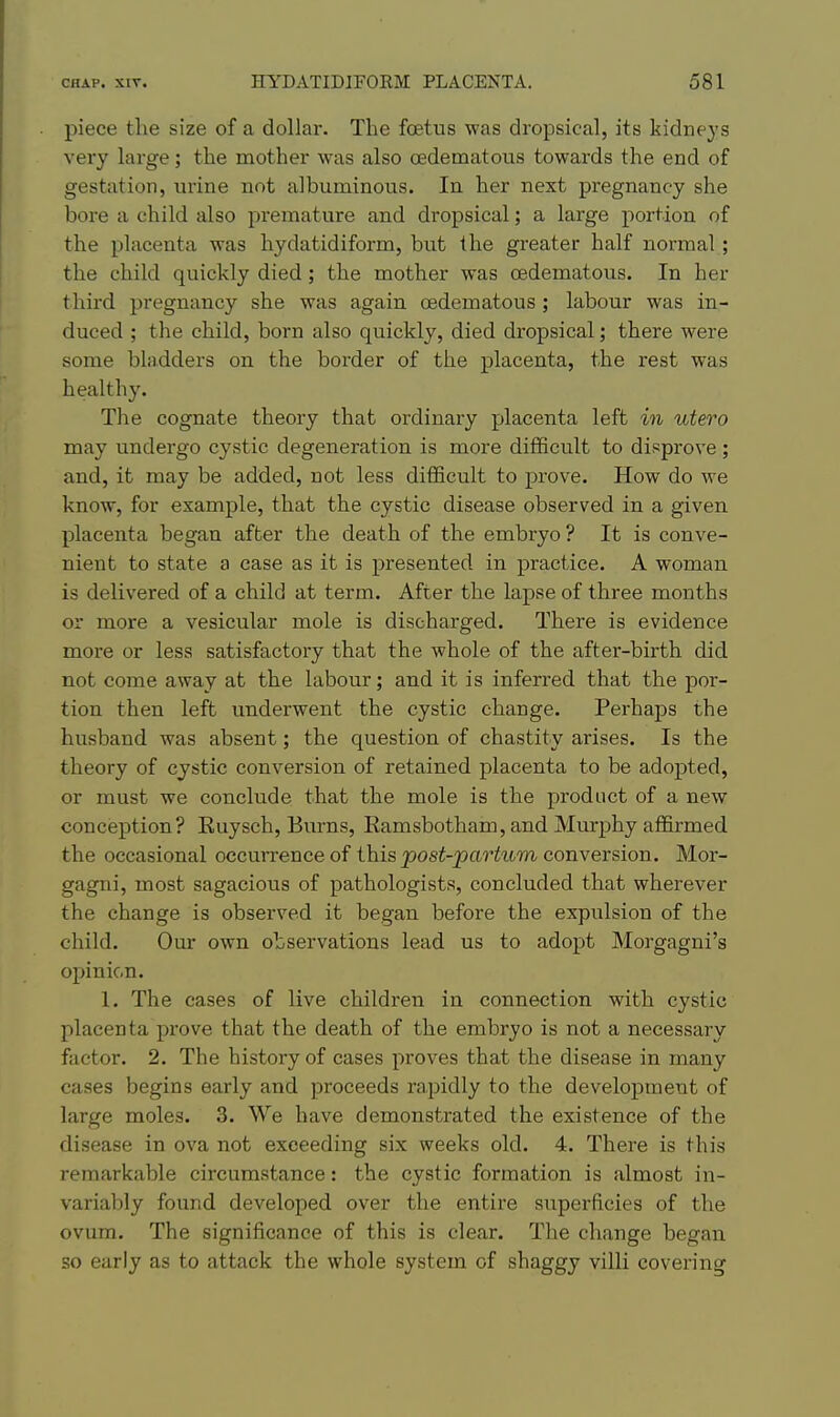 piece the size of a dollar. The foetus was dropsical, its kidneys very large; the mother was also oedematous towards the end of gestation, urine not albuminous. In her next pregnancy she bore a child also premature and dropsical; a large portion of the placenta was hydatidiform, but the greater half normal; the child quickly died; the mother was oedematous. In her third pregnancy she was again oedematous; labour was in- duced ; the child, born also quickly, died dropsical; there were some bladders on the border of the placenta, the rest was healthy. The cognate theory that ordinary placenta left in utero may undergo cystic degeneration is more difficult to disprove; and, it may be added, not less difficult to prove. How do we know, for example, that the cystic disease observed in a given placenta began after the death of the embryo ? It is conve- nient to state a case as it is presented in practice. A woman is delivered of a child at term. After the lapse of three months or more a vesicular mole is discharged. There is evidence more or less satisfactory that the whole of the after-birth did not come away at the labour; and it is inferred that the por- tion then left underwent the cystic change. Perhaps the husband was absent; the question of chastity arises. Is the theory of cystic conversion of retained placenta to be adopted, or must we conclude that the mole is the product of a new conception? Kuysch, Burns, Ramsbotham, and Murphy affirmed the occasional occurrence of this post-partum conversion. Mor- gagni, most sagacious of pathologists, concluded that wherever the change is observed it began before the expulsion of the child. Our own observations lead us to adopt Morgagni's opinion. 1. The cases of live children in connection with cystic placenta prove that the death of the embryo is not a necessary factor. 2, The history of cases proves that the disease in many cases begins early and proceeds rapidly to the development of large moles. 3. We have demonstrated the existence of the disease in ova not exceeding six weeks old. 4. There is this remarkable circumstance: the cystic formation is almost in- variably found developed over the entire superficies of the ovum. The significance of this is clear. The change began so early as to attack the whole system of shaggy villi covering