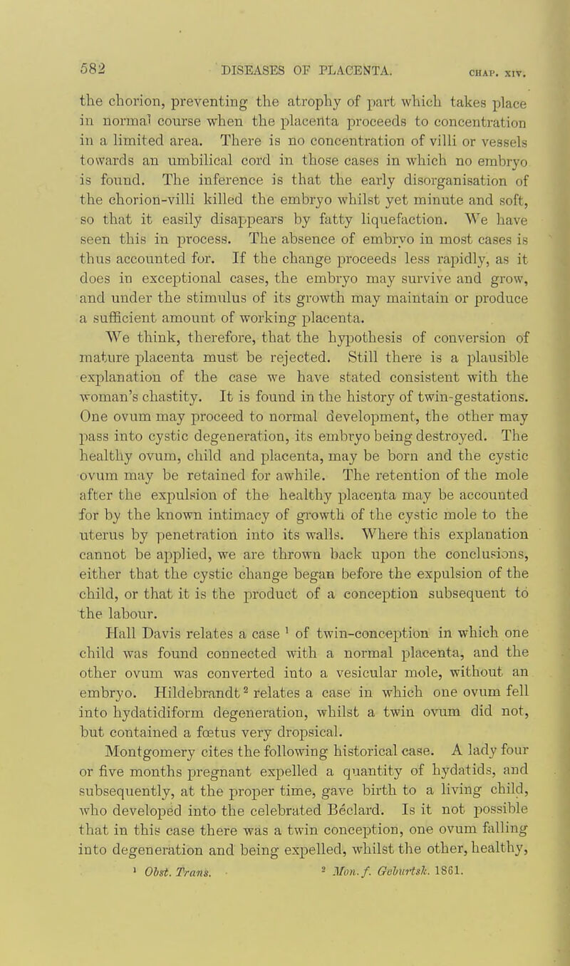 CHAP, XIV. the chorion, preventing the atrophy of part which takes place in normal course when the phicenta proceeds to concentration in a limited area. There is no concentration of villi or vessels towards an umbilical cord in those cases in which no embryo is found. The inference is that the early disorganisation of the chorion-villi killed the embryo whilst yet minute and soft, so that it easily disappears by fatty liquefaction. We have seen this in process. The absence of embryo in most cases is thus accounted for. If the change proceeds less rapidly, as it does in exceptional cases, the embiyo may survive and grow, and under the stimulus of its growth may maintain or produce a suflBcient amount of working placenta. We think, therefore, that the hypothesis of conversion of mature placenta must be rejected. Still there is a plausible explanation of the case we have stated consistent with the woman's chastity. It is found in the history of twin-gestations. One ovum may proceed to normal development, the other may pass into cystic degeneration, its embiyo being destroyed. The healthy ovum, child and placenta, may be born and the cystic ovum may be retained for awhile. The retention of the mole after the expulsion of the healthy placenta may be accounted for by the known intimacy of growth of the cystic mole to the uterus by penetration into its walls. Where this explanation cannot be applied, we are thrown back upon the conclusions, either that the cystic change began before the expulsion of the child, or that it is the product of a conception subsequent to the laboiir. Hall Davis relates a case ' of twin-conception in which one child was found connected with a normal placenta, and the other ovum was converted into a vesicular mole, without an embryo. Hildebrandt ^ relates a case in which one ovum fell into hydatidiform degeneration, whilst a twin o\'um did not, but contained a foetus very dropsical. Montgomery cites the following historical case. A lady four or five months pregnant expelled a quantity of hydatids, and subsequently, at the proper time, gave birth to a living child, who developed into the celebrated Beclard. Is it not possible that in this case there was a twin conception, one ovum Rilling into degeneration and being expelled, whilst the other, healthy, ^ Ohst. Trans. ■ ^ Mon. f. GeliiHslt.
