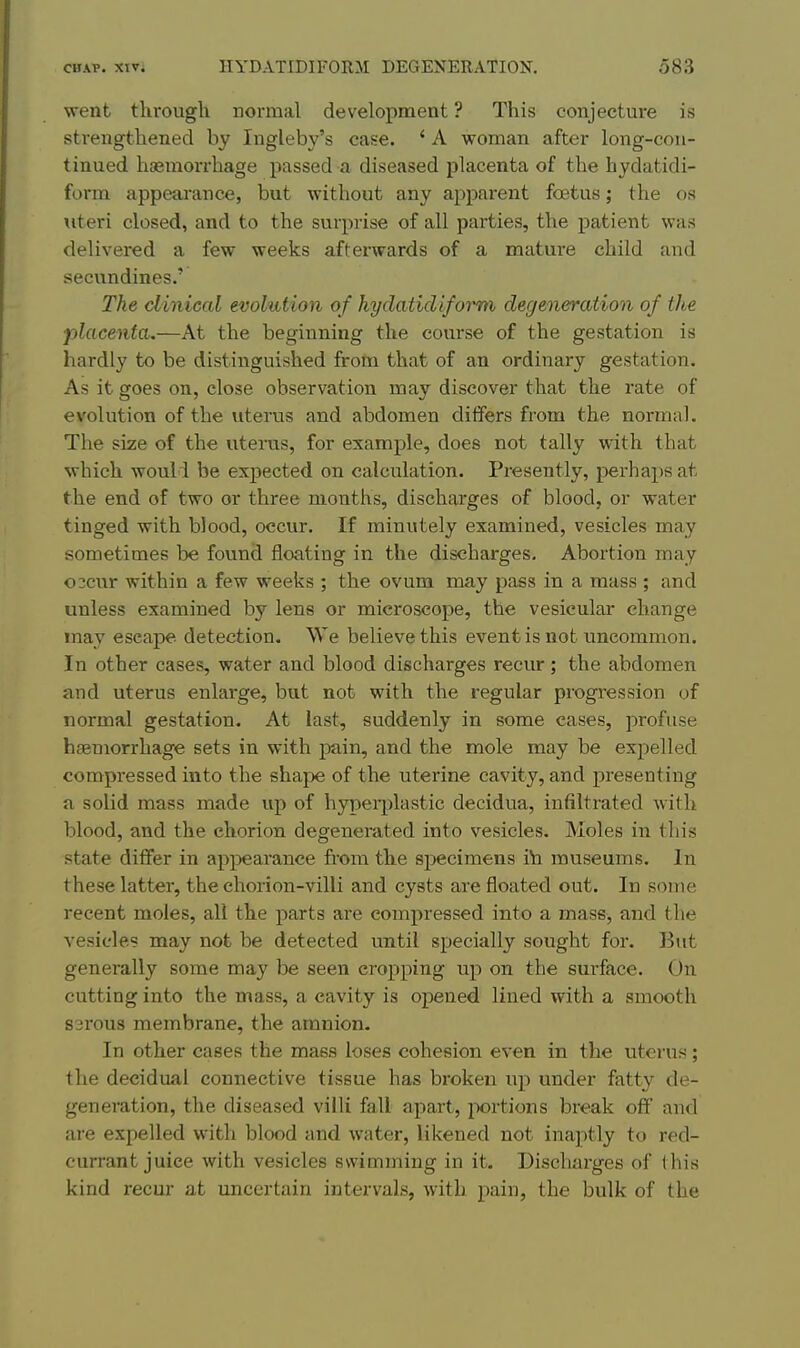 went through normal development ? This conjecture is strengthened by Ingleby's case. ' A woman after long-con- tinued haemorrhage passed a diseased placenta of the hydatidi- form appearance, but without any apparent foetus; the os uteri closed, and to the surprise of all parties, the patient was delivered a few weeks afterwards of a mature child and secundines.' The clinical evohition of hydatid ifoj^m degeneratiooi of the placenta.—At the beginning the course of the gestation is hardly to be distinguished from that of an ordinary gestation. As it goes on, close observation may discover that the rate of evolution of the uterus and abdomen differs from the normal. The size of the uterus, for example, does not tally with that which would be expected on calculation. Presently, perhaps at the end of two or three months, discharges of blood, or water tinged with blood, occur. If minutely examined, vesicles may sometimes be found floating in the discharges. Abortion may 0 3cur within a few weeks ; the ovum may pass in a mass ; and unless examined by lens or microscope, the vesicular change may escape detection. We believe this event is not uncommon. In other cases, water and blood discharges recur; the abdomen and uterus enlarge, but not with the regular progression of normal gestation. At last, suddenly in some cases, profuse haemorrhage sets in with pain, and the mole may be expelled compressed into the shape of the uterine cavity, and presenting a solid mass made up of hypeii^lastic decidua, infiltrated with blood, and the chorion degenerated into vesicles. Moles in this state differ in apj^earance from the specimens in museums. In these latter, the chorion-villi and cysts are floated out. In some recent moles, all the parts are compressed into a mass, and the vesicles may not be detected until specially sought for. But generally some may be seen cropping up on the surface. On cutting into the mass, a cavity is opened lined with a smooth S3rou3 membrane, the amnion. In other cases the mass loses cohesion even in the uterus; the decidual connective tissue has broken up under fatty de- generation, the diseased villi fall apart, portions break off and are expelled with blood and water, likened not inaptly to red- currant juice with vesicles swimming in it. Discharges of this kind recur at uncertain intervals, with pain, the bulk of the