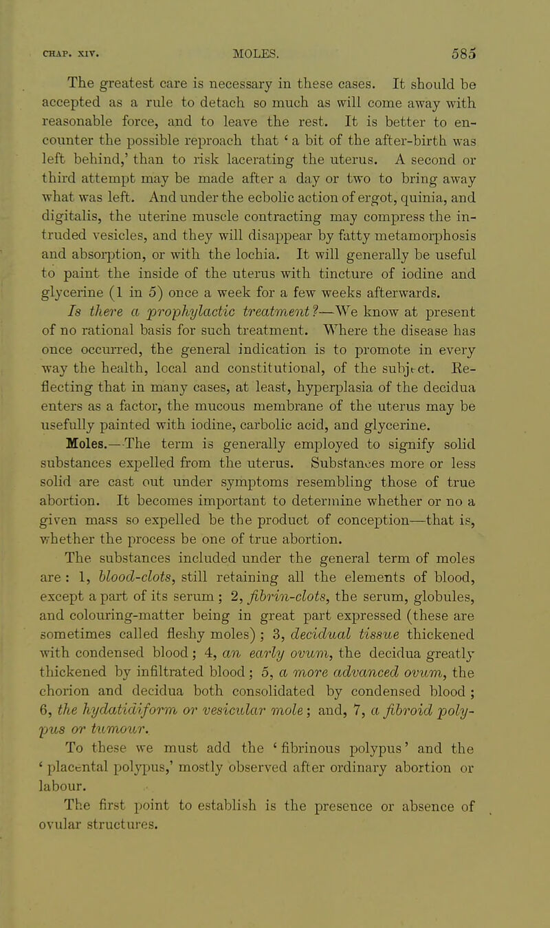 The greatest care is necessary in these cases. It should be accepted as a rule to detach so much as will come away with reasonable force, and to leave the rest. It is better to en- counter the possible reproach that ' a bit of the after-birth was left behind,' than to risk lacerating the uterus. A second or third attempt may be made after a day or two to bring away what was left. And under the ecbolic action of ergot, quinia, and digitalis, the uterine muscle contracting may compress the in- truded vesicles, and they will disappear by fatty metamorphosis and absorption, or with the lochia. It will generally be useful to paint the inside of the uterus with tincture of iodine and glycerine (1 in 5) once a week for a few weeks afterwards. 7s there a 'prophylactic treatment ?—We know at present of no rational basis for such treatment. Where the disease has once occm-red, the general indication is to promote in every way the health, local and constitutional, of the subject. Ee- flecting that in many cases, at least, hyperplasia of the decidua enters as a factor, the mucous membrane of the uterus may be usefully painted with iodine, carbolic acid, and glycerine. Holes.—The term is generally employed to signify solid substances expelled from the uterus. Substances more or less solid are cast out under symptoms resembling those of true abortion. It becomes important to determine whether or no a given mass so expelled be the product of conception—that is, whether the process be one of true abortion. The substances included under the general term of moles are : 1, bloocl-clots, still retaining all the elements of blood, except apart of its serum ; 2, fibrin-clots, the serum, globules, and colouring-matter being in great part expressed (these are sometimes called fleshy moles) ; 3, decidual tissue thickened with condensed blood; 4, an early ovum, the decidua greatly thickened by infiltrated blood; 5, a more advanced ovum, the chorion and decidua both consolidated by condensed blood ; 6, the hydatidiform or vesicular mole; and, 7, a fibroid poly- ■pus or tumour. To these we must add the ' fibrinous polypus' and the ' placental polypus,' mostly observed after ordinary abortion or labour. The first point to establish is the presence or absence of ovular structures.