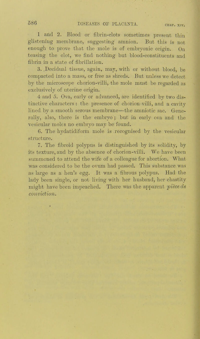 C1I4P. XIV. 1 and 2. Blood or fibrin-clots sometimes present thin glistening membrane, suggesting amnion. But this is not enough to prove that the mole is of embryonic origin. On teasing the clot, we find nothing but blood-constituents and fibrin in a state of fibrillation. 3. .Decidual tissue, again, may, with or without blood, be compacted into a mass, or free as shreds. But unless we detect by the microscope chorion-villi, the mole must be regarded as exclusively of uterine origin. 4 and 5. Ova, early or advanced, are identified by two dis- tinctive characters : the presence of chorion villi, and a cavity lined by a smooth serous membrane^—the amniotic sac. Gene- rally, also, there is the embryo ; but in early ova and the vesicular moles no embryo may be found. 6. The hydatidiform mole is recognised by the vesicular structure. 7. The fibroid polypus is distinguished by its solidity, by its texture, and by the absence of chorion-villi. We have been summoned to attend the wife of a colleague for abortion. What was considered to be the ovum had passed. This substance was as large as a hen's egg. It was a fibrous polypus. Had the lady been single, or not living with her husband, her chastity might have been impeached. There was the apparent piece de conviction.