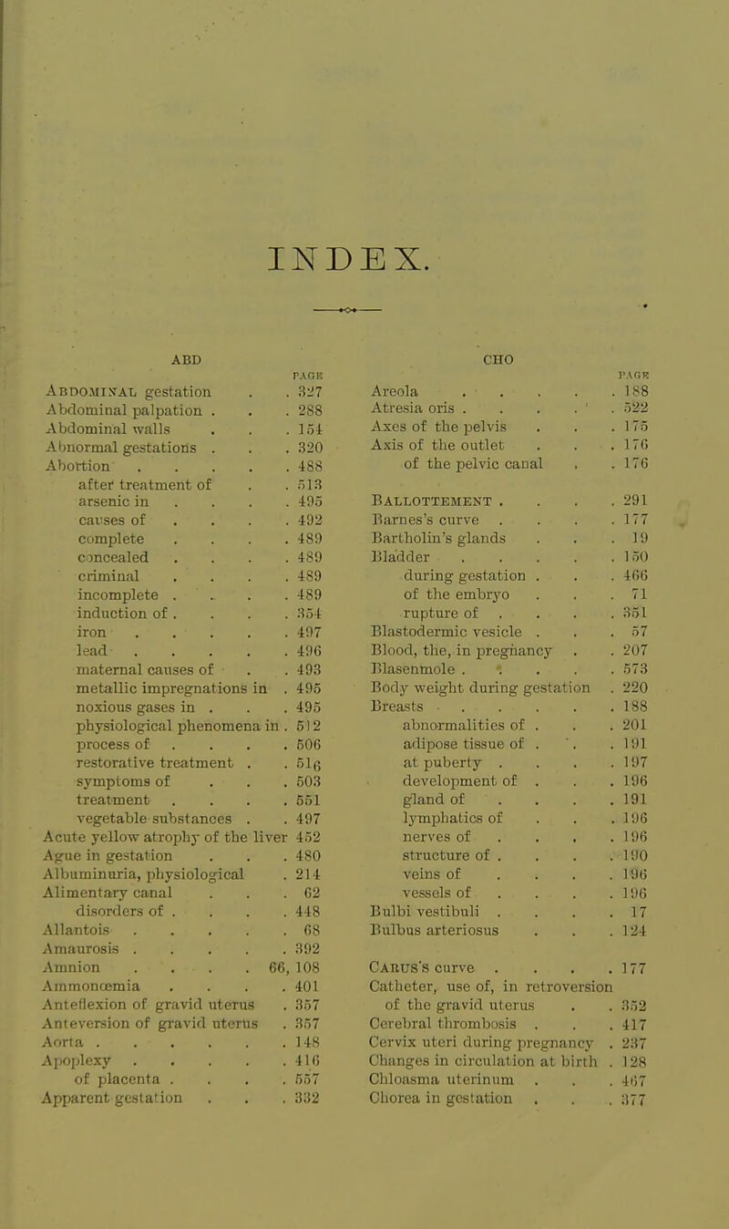 INDEX. ■ • CHO PAGE PAGR Abdominal gestation Areola 188 Abdominal palpation . . 288 Atresia oris . . . . ' . 522 Abdominal walls . 154 Axes of the pelvis 175 Abnormal gestatioris . . 320 Axis of the outlet 176 Abortion .... . 488 of the pelvic caual 176 after treatment of . ol.S arsenic in . . . . 495 Ballottement . . . . 291 causes of . . . . 492 Barnes's curve . . . . 177 complete . 489 Bartholin's glands 19 concealed . 489 Bladder , . . . . 1.50 criminal . 489 during gestation . 466 incomplete . . 489 of tlie embr3'o 71 induction of . . 354 rupture of . 3.51 iron .... . 497 Blastodermic vesicle . 57 lead .... . 496 Blood, the, in pregnancy 207 maternal causes of . 493 Blasenmole . . . . . 573 metallic impregnations in . 495 Body weight during gestation 220 noxious gases in . . 495 Breasts . . . . . 188 physiological phenomena in. 612 abnormalities of . 201 process of . . . . 506 adipose tissue of . 191 restorative treatment . • 5l6 at puberty . . . . 197 symptoms of . 503 development of . 196 treatment . 551 gland of ... . 191 vegetable substances . . 497 lymphatics of . . . 196 Acute yellow atrophy of the liver 452 nerves of ... . 196 Ague in gestation . 480 structure of . 190 Albuminuria, physiological . 214 veins of ... . 196 Alimentary canal . G2 vessels of ... . 196 disorders of . . 448 Bulbi vestibuli . . . . 17 Allantois .... . 68 Bulbus arteriosus 124 Amaurosis .... . 392 Amnion . . . 66, 108 Cakus's curve .... 177 Ammonoemia . 401 Catheter, use of, in retroversion Anteflexion of gravid uterus . 357 of the gravid uterus 352 Anteversion of gravid uterus . 357 Cerebral thrombosis . 417 Aorta . 148 Cervix uteri during pregnancy . 237 Apoplexy .... . 416 Changes in circulation at birth . 128 of placenta . . 557 Chloasma uterinum 467 Apparent gestation . 332 Chorea in gestation 377