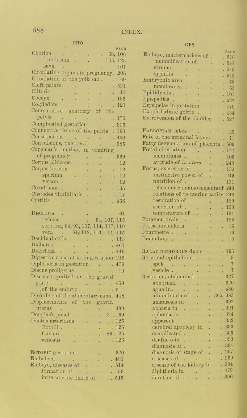 CHO PAGE Chorion . . . .68, 106 frondosum . . .106, 123 lajve 107 Circulating organs in pregnancy. 208 Circulation of the yolk sac . . 69 Cleft palate 521 Clitoris 17 Coccyx 135 Colyledons . . . . .121 Comparative anatomy of the peUas 170 Complicated gestation . . 305 Connective tissue of the pelvis . 160 Constipation .... 450 Convulsions, i^uerperal . . 385 Copeman's method in vomiting of pregnancy .... 369 Corpus albicans . , . .12 Corpus luteum . . . ,12 spuriura . . . .12 verum . . . . .12 Coxal bone 185 Custodes virginitatis . . .147 Cj'Stitis 466 Decidua 64 reflexa . . .64, 107, 115 serotina, 64, 93, 107, 114, 117,119 vera . 64,-112, 113, 114, 115 Decidual cells . . . .113 Diabetes . 461 Diarrhoea . . 449 Digestive apparatus in f;estation 215 Diplitheria in gestation . 479 Discus proligerus . 10 Diseases grafted on the gravid state . 469 ,of the embryo . 514 Disorders of the alimentary canal 448 Displacements of the § ■•ravid uterus . . . . 339 Douglas's pouch . . 21, 159 Ductus arteriosus . . . 125 Eotalli . . 125 Cuvieri. . 89, 125 venosus . 126 Ectopic gestation . 320 Embolism . . 431 Embryo, diseases of . 514 formation of . 59 intra-uterine death of . 546 GES Embryo, malformations of . PACE . 616 mummification of. . 547 struma .... . 543 syphilis 54.1 Embryonic area . 58 membranes . 63 Epididymis .... 101 Episjoadias .... 527 Erysipelas in gestation 479 Exophthalmic goitre . 434 Extroversion of the bladder 527 Fallopian tubes 29 Fate of the germinal layers 71 Fatty degeneration of placenta 509 Fcetal circulation 124 membranes . 106 attitude of in tttero 248 Foetus, excretion of . ' 1.33 instinctive power of 249 nutrition of . 131 reflex muscular movements of 249 relations of to uterine cavity 248 respiration of . . . 129 secretion of . . . . 133 temperature of . . .131 Foramen ovale . . . .128 Fossa navicularis . . .16 Fourchette 16 Fraanulum 16 Galactophoeous duels . . 195 Germinal epithelium . , . 3 spot 7 vesicle . . . . . 7 Gestation, abdominal . . . 327 abnormal .... 320 ague in. . . . . 480 albuminuria of . . 365, 383 amaurosis in ... 392 aphasia in . . . .394 aphonia in . . . . 394 apparent . . . . 332 cerebral apoplexy in . . 393 complicated . . . . 305 deafness in . . . . 393 diagnosis of . . . 334 diagnosis of stage of . . 297 diseases of . . . • 359 disease of the kidney in . 394 diphtheiia in . . . 479 duration of . • • • 306