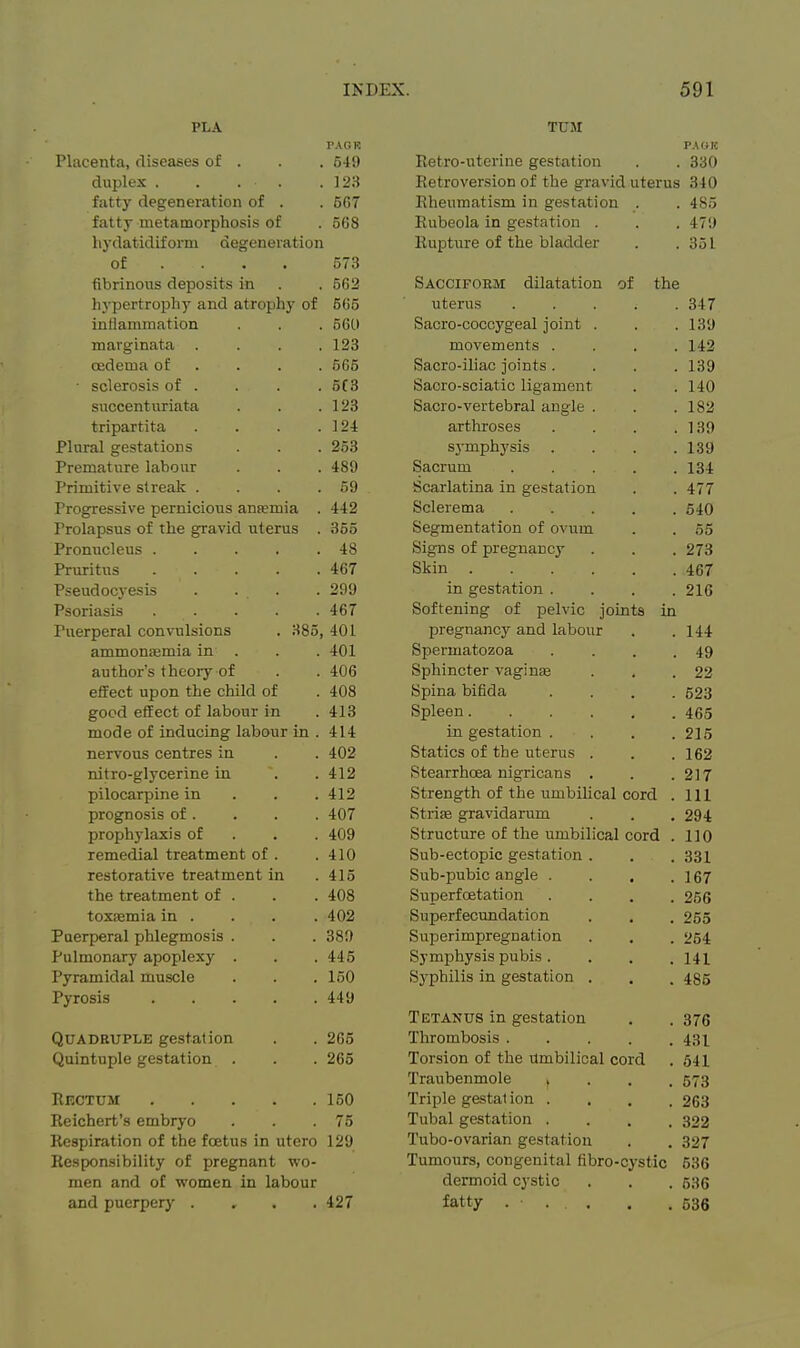 PLA PAGR Placenta, diseases of . . . 549 duplex . . . . .123 fatty degeneration of . . 567 fatty metamorphosis of . 568 hydatidiform degeneration of ... . 573 fibrinous deposits in . . 562 hypertrophy and atrophy of 665 inllammation . . . 560 marginata .... 123 cedema of . . . . 565 • sclerosis of . . . . 5C3 succenturiata . . .123 tripartita . . . .124 Plural gestations . . . 253 Premature labour . . . 489 Primitive streak . . . .59 Progressive pernicious ansemia . 442 Prolapsus of the gravid uterus . 355 Promicleus 48 Pruritus 467 Pseudocyesis .... 299 Psoriasis 467 Puerperal convulsions . 385, 401 ammoniemia in . . . 401 author's theory of . . 406 effect upon the child of . 408 good effect of labour in . 413 mode of inducing labour in . 414 nervous centres in . . 402 nitro-glycerine in . . 412 pilocarpine in . . .412 prognosis of. . . . 407 prophylaxis of . . . 409 remedial treatment of . .410 restorative treatment in .415 the treatment of . . . 408 toxjemia in . . . . 402 Puerperal phlegmosis . . . 380 Pulmonary apoplexy . . . 445 Pyramidal muscle . . . 150 Pyrosis 449 Quadruple gestation . . 265 Quintuple gestation . . . 265 Rectum 150 Reichert's embryo . . .75 Respiration of the foetus in utero 129 Responsibility of pregnant wo- men and of women in labour and puerpery . , . . 427 TUM Retro-uterine gestation . . 330 Retroversion of the gravid uterus 340 Rheumatism in gestation . 485 Eubeola in gestation , 479 Rupture of the bladder 351 Sacciform dilatation of the uterus .... 347 Saero-coccygeal joint . 139 movements 142 Sacro-iliac joints. . . , 139 Sacro-sciatic ligament 140 Sacro-vertebral angle 182 arthroses . . . . 139 symph^'^sis . . . . 1.39 ScaTlfltina in P'ps^fatinn 4.77 Tit Sclerema Kin Segmentation of ovum oo Signs of pregnancy 273 Skin 467 in gestation . . . . 216 Softening of pelvic joints in pregnancy and labour 144 Spermatozoa . . . . 49 Sphincter vaginee 22 Spina bifida . . . . 623 Spleen 465 in gestation , . . . 215 Statics of the uterus 1 fi9 Stearrhoea nigricans • Strength of the umbilical cord 111 11X Strife gravidarum Structure of the umbilical cord 1 10 Sub-ectopic gestation . Sub-pubic angle ■ . , . 1 fi7 10/ Superfoetation . . . . Superfecundation 255 Superimpregnation 254 Symphysis pubis .... 141 Sj'philis in gestation . 485 Tetanus in gestation 376 Thrombosis 431 Torsion of the Umbilical cord 641 Traubenmole .... 573 Triple gestation . . . . 263 Tubal gestation .... 322 Tubo-ovarian gestation 327 Tumours, congenital fibro-cystic 536 dermoid cystic 536 fatty . • . . 536