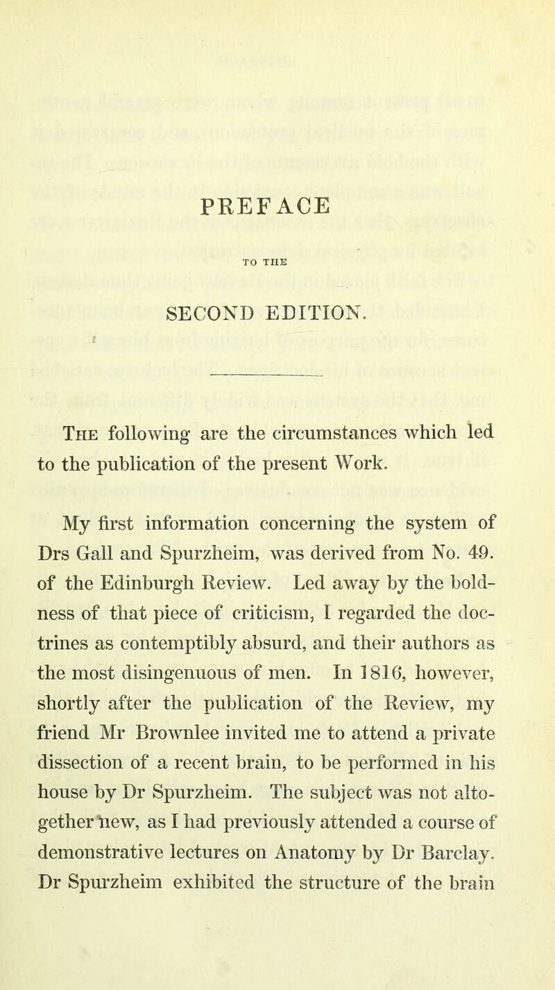 TO THE SECOND EDITION. The following are the circumstances which led to the publication of the present Work. My first information concerning the system of Drs Gall and Spurzheim, was derived from No. 4.9. of the Edinburgh Review. Led away by the bold- ness of that piece of criticism, I regarded the doc- trines as contemptibly absurd, and their authors as the most disingenuous of men. In 1810, however, shortly after the publication of the Review, my friend Mr Brownlee invited me to attend a private dissection of a recent brain, to be performed in his house by Dr Spurzheim. The subject was not alto- gether new, as I had previously attended a course of demonstrative lectures on Anatomy by Dr Barclay. Dr Spurzheim exhibited the structure of the brain