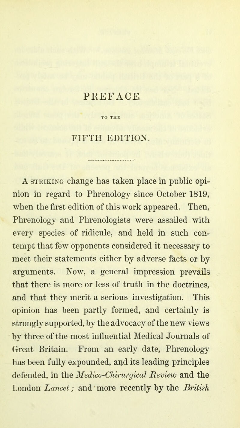 TO THE FIFTH EDITION. A striking change has taken place in public opi- nion in regard to Phrenology since October 1819, when the first edition of this work appeared. Then, Phrenology and Phrenologists were assailed with every species of ridicule, and held in such con- tempt that few opponents considered it necessary to meet their statements either by adverse facts or by arguments. Now, a general impression prevails that there is more or less of truth in the doctrines, and that they merit a serious investigation. This opinion has been partly formed, and certainly is strongly supported, by the advocacy of the new views by three of the most influential Medical Journals of Great Britain. From an early date, Phrenology has been fully expounded, and its leading principles defended, in the Medico-Chirurgical Review and the London Lancet ; and' more recently by the British